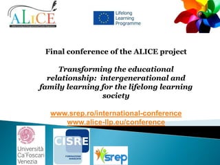 Final conference of the ALICE project
Transforming the educational
relationship: intergenerational and
family learning for the lifelong learning
society
www.srep.ro/international-conference
www.alice-llp.eu/conference

 