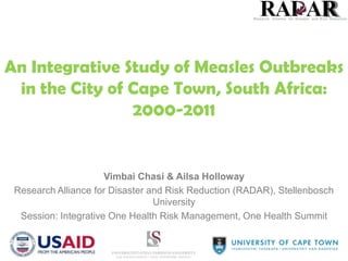 An Integrative Study of Measles Outbreaks
in the City of Cape Town, South Africa:
2000-2011

Vimbai Chasi & Ailsa Holloway
Research Alliance for Disaster and Risk Reduction (RADAR), Stellenbosch
University
Session: Integrative One Health Risk Management, One Health Summit

 