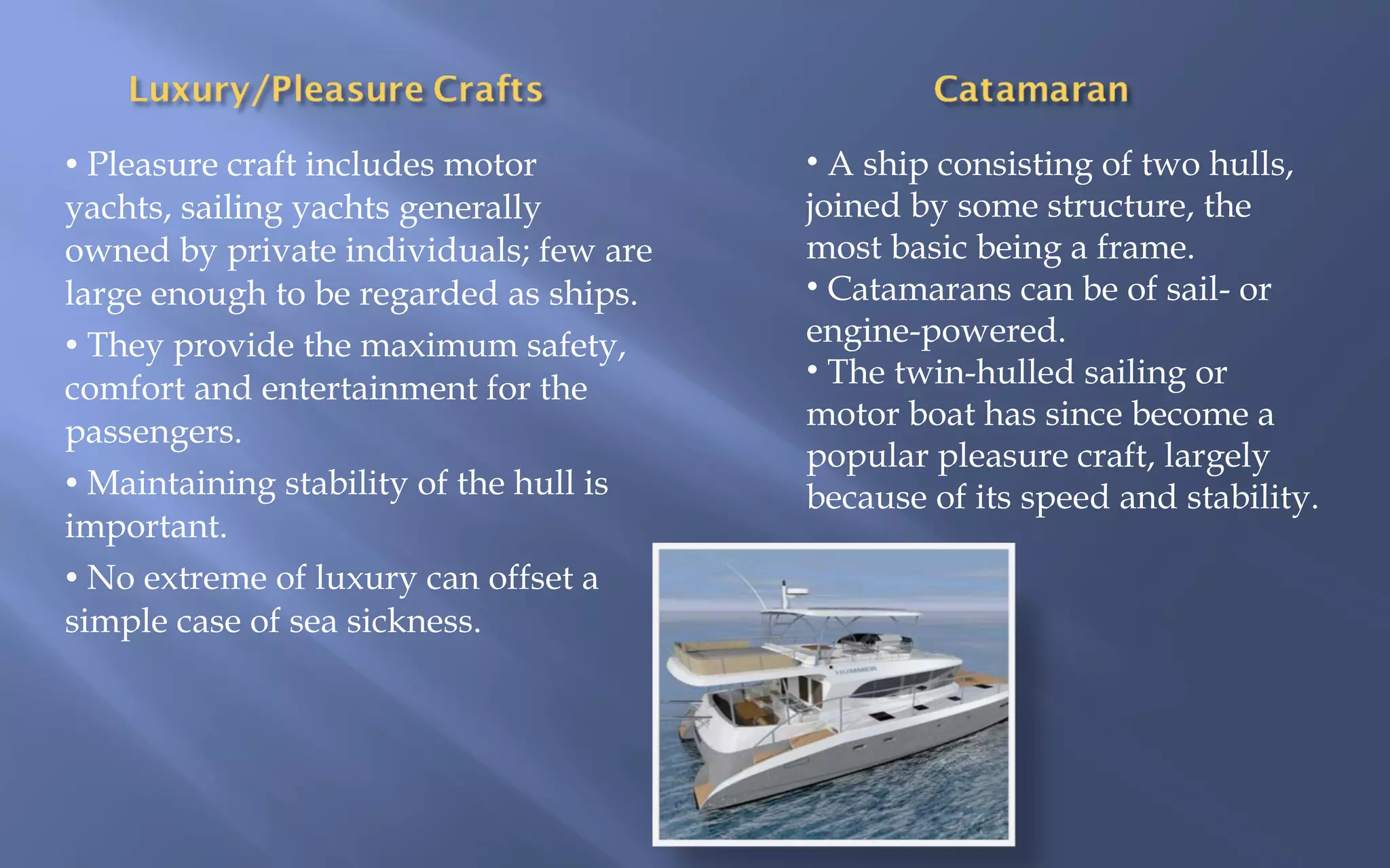 • Pleasure craft includes motor

yachts, sailing yachts generally
owned by private individuals; few are
large enough to be regarded as ships.
• They provide the maximum safety,
comfort and entertainment for the
passengers.
• Maintaining stability of the hull is
important.
• No extreme of luxury can offset a
simple case of sea sickness.

• A ship consisting of two hulls,
joined by some structure, the
most basic being a frame.
• Catamarans can be of sail- or
engine-powered.
• The twin-hulled sailing or
motor boat has since become a
popular pleasure craft, largely
because of its speed and stability.

 
