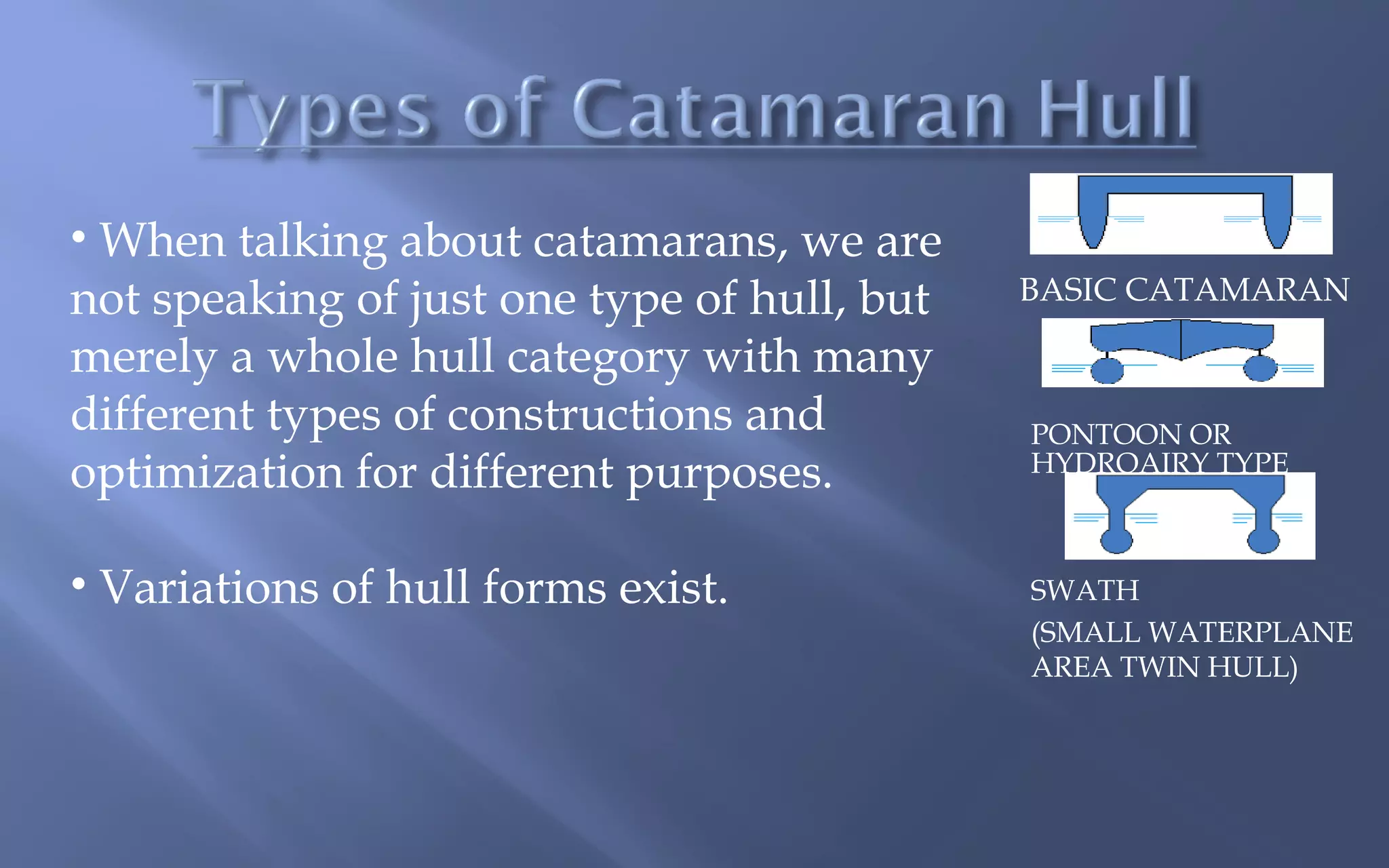 • When talking about catamarans, we are
not speaking of just one type of hull, but
merely a whole hull category with many
different types of constructions and
optimization for different purposes.
• Variations of hull forms exist.  

BASIC CATAMARAN

PONTOON OR
HYDROAIRY TYPE

SWATH
(SMALL WATERPLANE
AREA TWIN HULL)

 