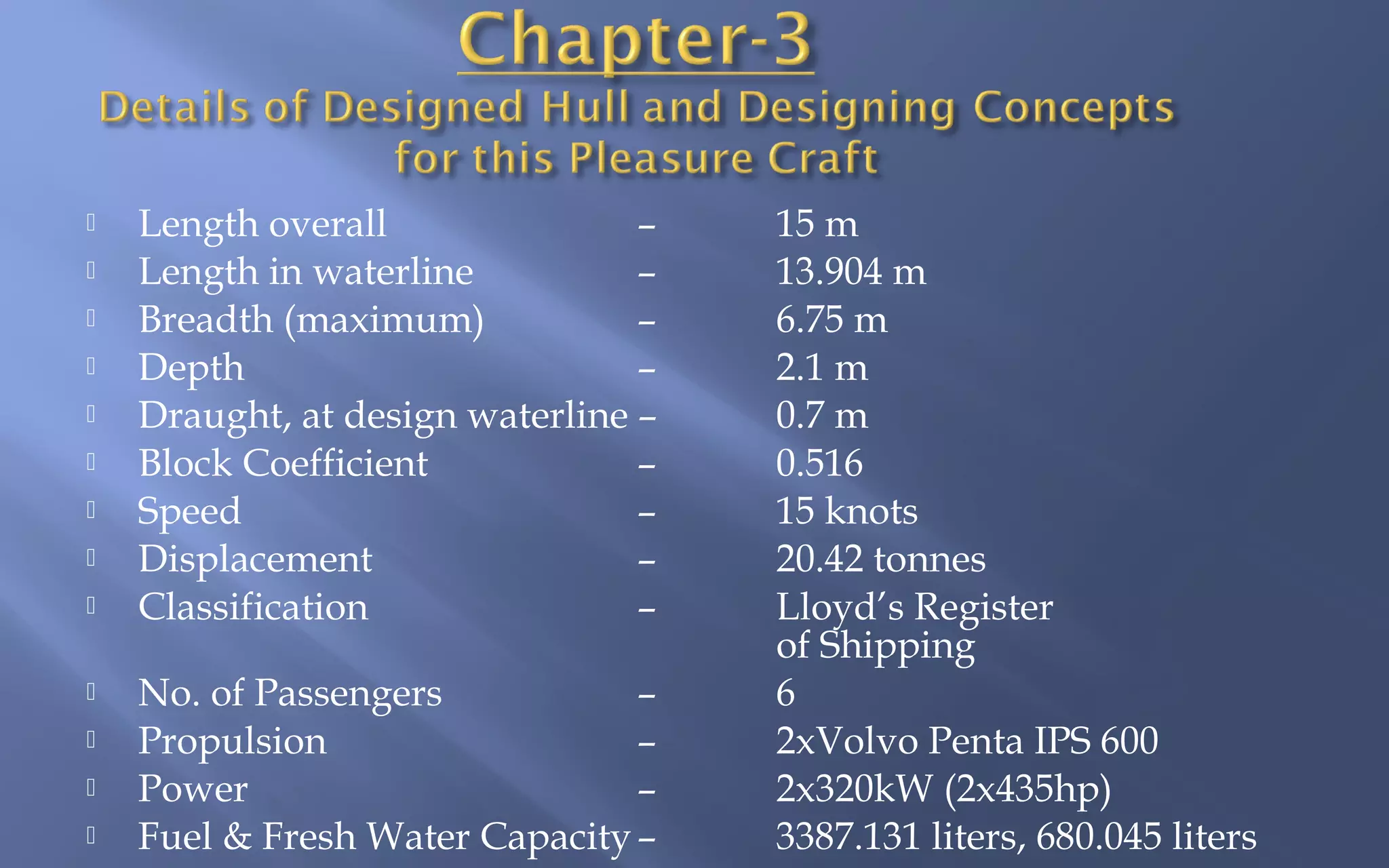 













Length overall
–
Length in waterline
–
Breadth (maximum)
–
Depth
–
Draught, at design waterline –
Block Coefficient
–
Speed
–
Displacement
–
Classification
–
No. of Passengers
–
Propulsion
–
Power
–
Fuel & Fresh Water Capacity –

15 m
13.904 m
6.75 m
2.1 m
0.7 m
0.516
15 knots
20.42 tonnes
Lloyd’s Register
of Shipping
6
2xVolvo Penta IPS 600
2x320kW (2x435hp)
3387.131 liters, 680.045 liters

 