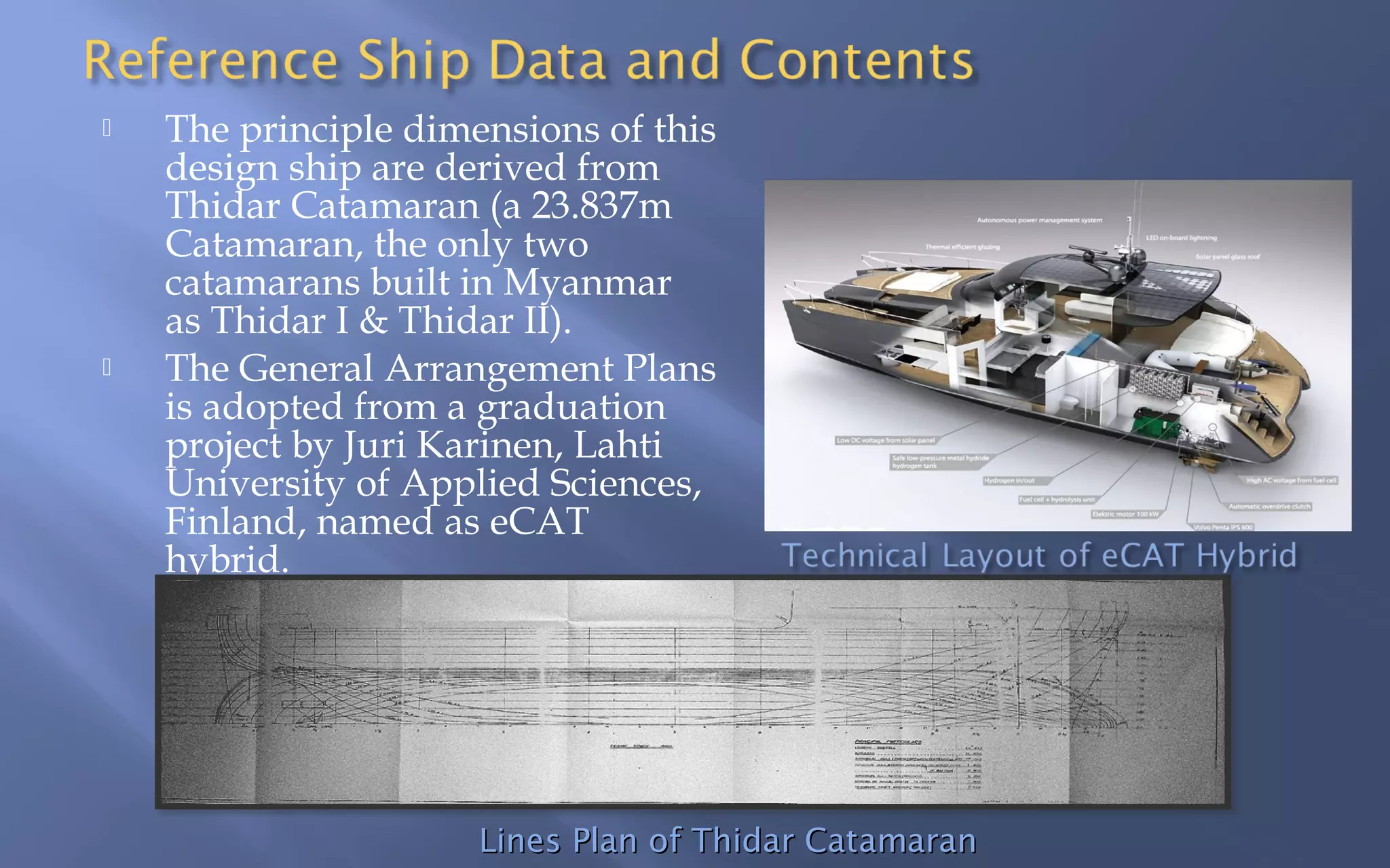 



The principle dimensions of this
design ship are derived from
Thidar Catamaran (a 23.837m
Catamaran, the only two
catamarans built in Myanmar
as Thidar I & Thidar II).
The General Arrangement Plans
is adopted from a graduation
project by Juri Karinen, Lahti
University of Applied Sciences,
Finland, named as eCAT
hybrid.

Lines Plan of Thidar Catamaran

 