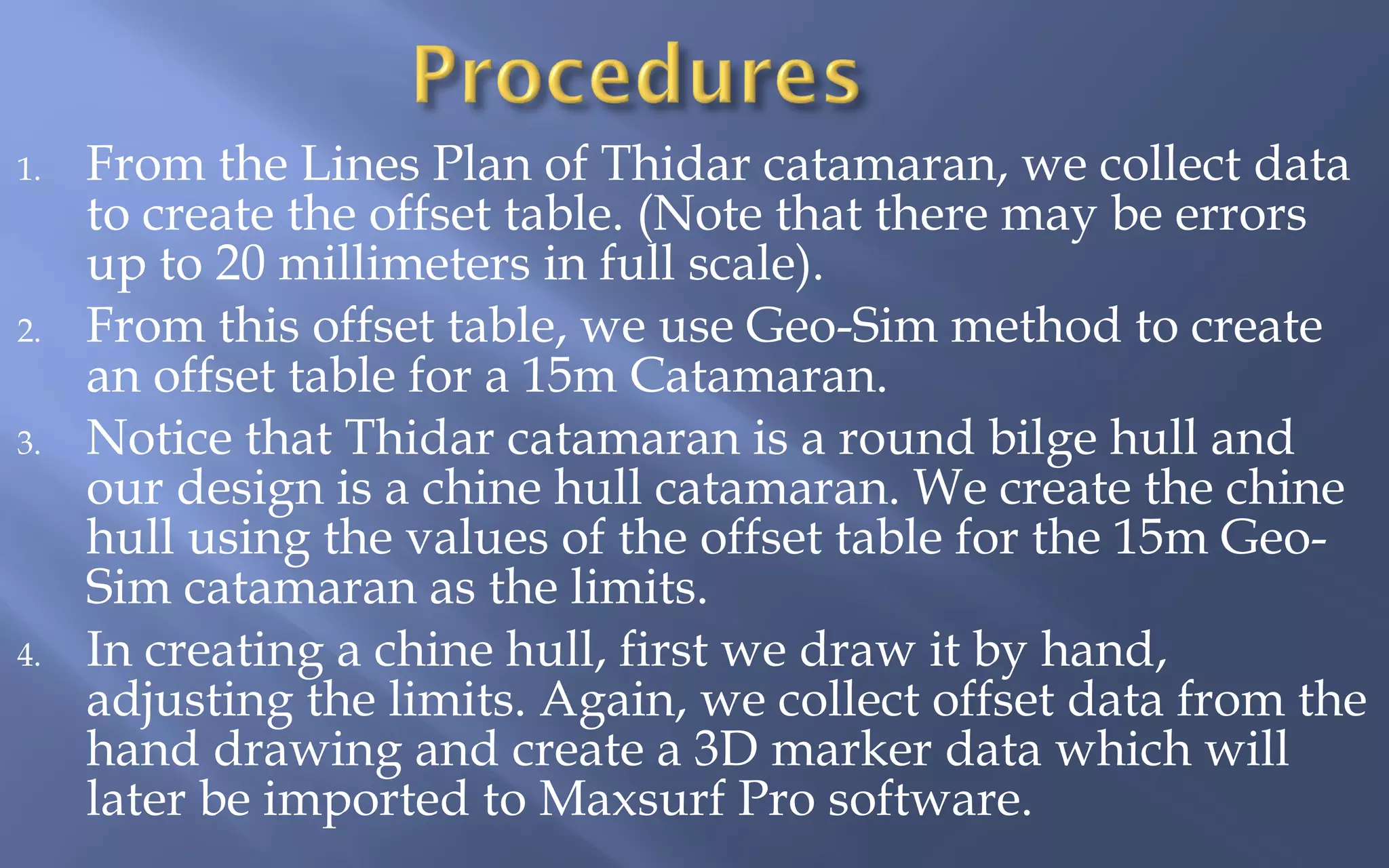 1.

2.
3.

4.

From the Lines Plan of Thidar catamaran, we collect data
to create the offset table. (Note that there may be errors
up to 20 millimeters in full scale).
From this offset table, we use Geo-Sim method to create
an offset table for a 15m Catamaran.
Notice that Thidar catamaran is a round bilge hull and
our design is a chine hull catamaran. We create the chine
hull using the values of the offset table for the 15m GeoSim catamaran as the limits.
In creating a chine hull, first we draw it by hand,
adjusting the limits. Again, we collect offset data from the
hand drawing and create a 3D marker data which will
later be imported to Maxsurf Pro software.

 