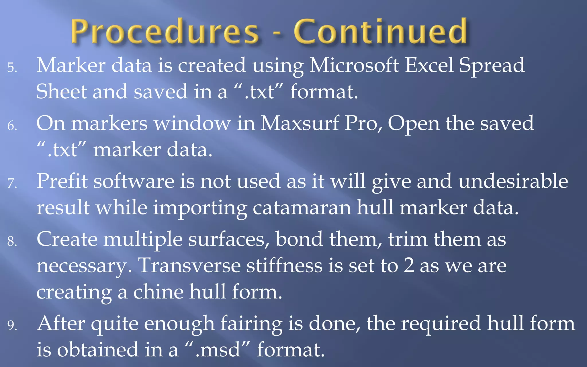 5.

6.

7.

8.

9.

Marker data is created using Microsoft Excel Spread
Sheet and saved in a “.txt” format.
On markers window in Maxsurf Pro, Open the saved
“.txt” marker data.
Prefit software is not used as it will give and undesirable
result while importing catamaran hull marker data.
Create multiple surfaces, bond them, trim them as
necessary. Transverse stiffness is set to 2 as we are
creating a chine hull form.
After quite enough fairing is done, the required hull form
is obtained in a “.msd” format.

 