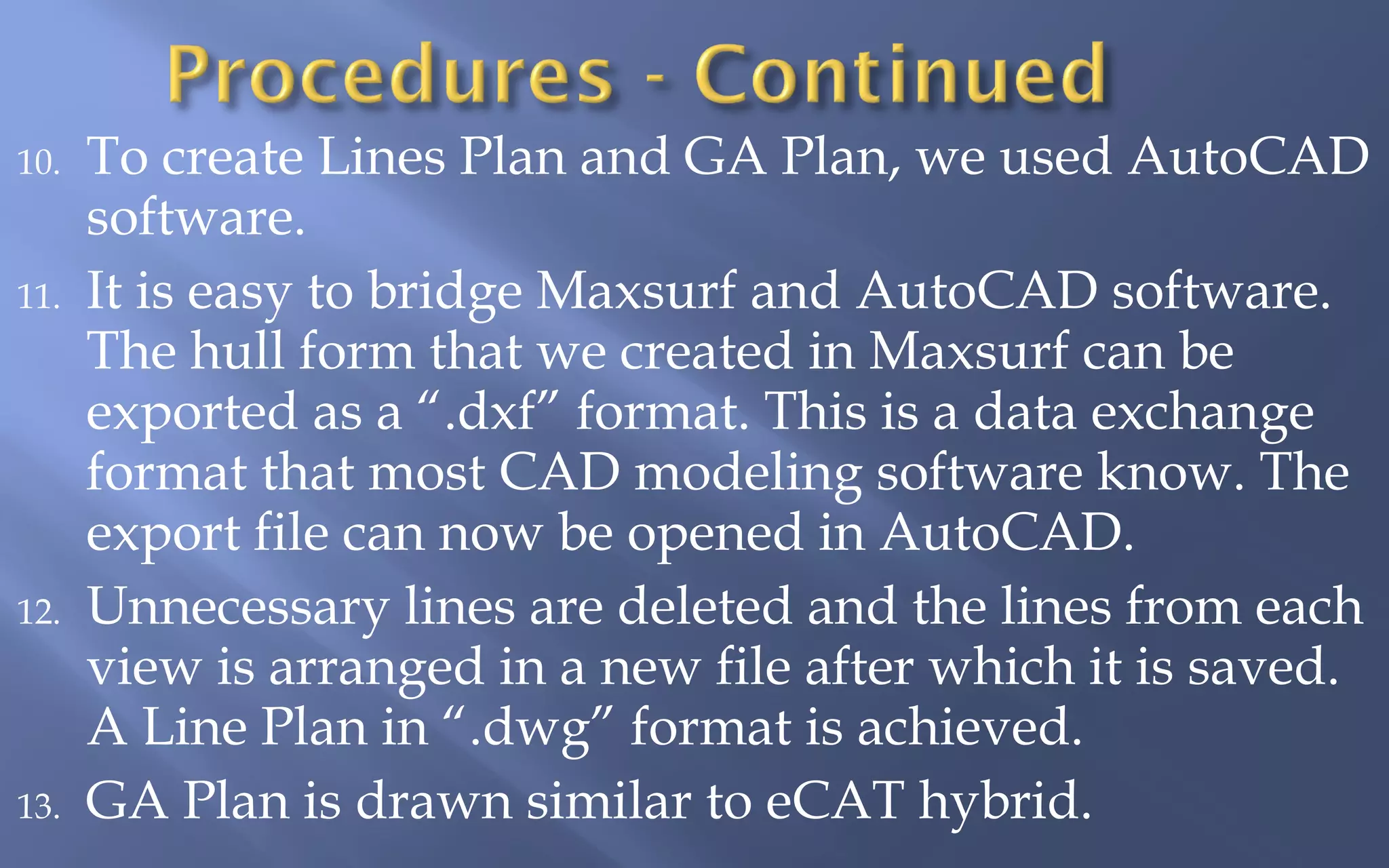 10.

11.

12.

13.

To create Lines Plan and GA Plan, we used AutoCAD
software.
It is easy to bridge Maxsurf and AutoCAD software.
The hull form that we created in Maxsurf can be
exported as a “.dxf” format. This is a data exchange
format that most CAD modeling software know. The
export file can now be opened in AutoCAD.
Unnecessary lines are deleted and the lines from each
view is arranged in a new file after which it is saved.
A Line Plan in “.dwg” format is achieved.
GA Plan is drawn similar to eCAT hybrid.

 
