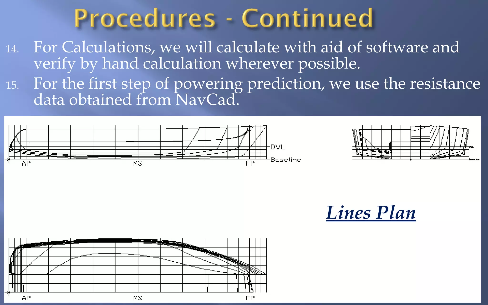 14.
15.

For Calculations, we will calculate with aid of software and
verify by hand calculation wherever possible.
For the first step of powering prediction, we use the resistance
data obtained from NavCad.

Lines Plan

 