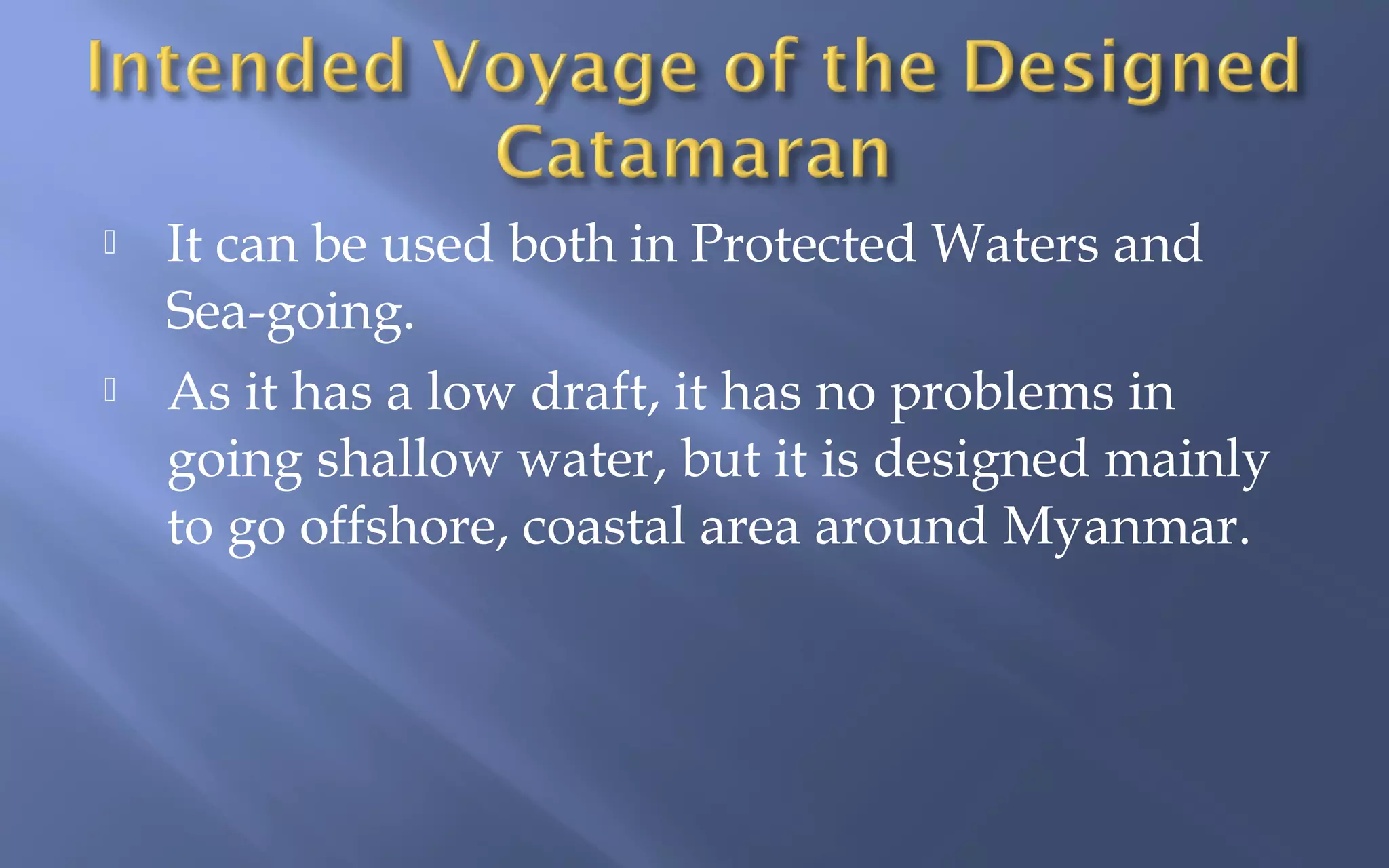 



It can be used both in Protected Waters and
Sea-going.
As it has a low draft, it has no problems in
going shallow water, but it is designed mainly
to go offshore, coastal area around Myanmar.

 