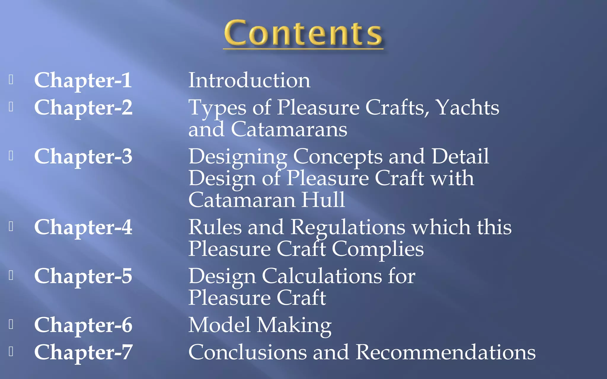 

Chapter-1
Chapter-2



Chapter-3



Chapter-4



Chapter-5



Chapter-6
Chapter-7





Introduction
Types of Pleasure Crafts, Yachts
and Catamarans
Designing Concepts and Detail
Design of Pleasure Craft with
Catamaran Hull
Rules and Regulations which this
Pleasure Craft Complies
Design Calculations for
Pleasure Craft
Model Making
Conclusions and Recommendations

 