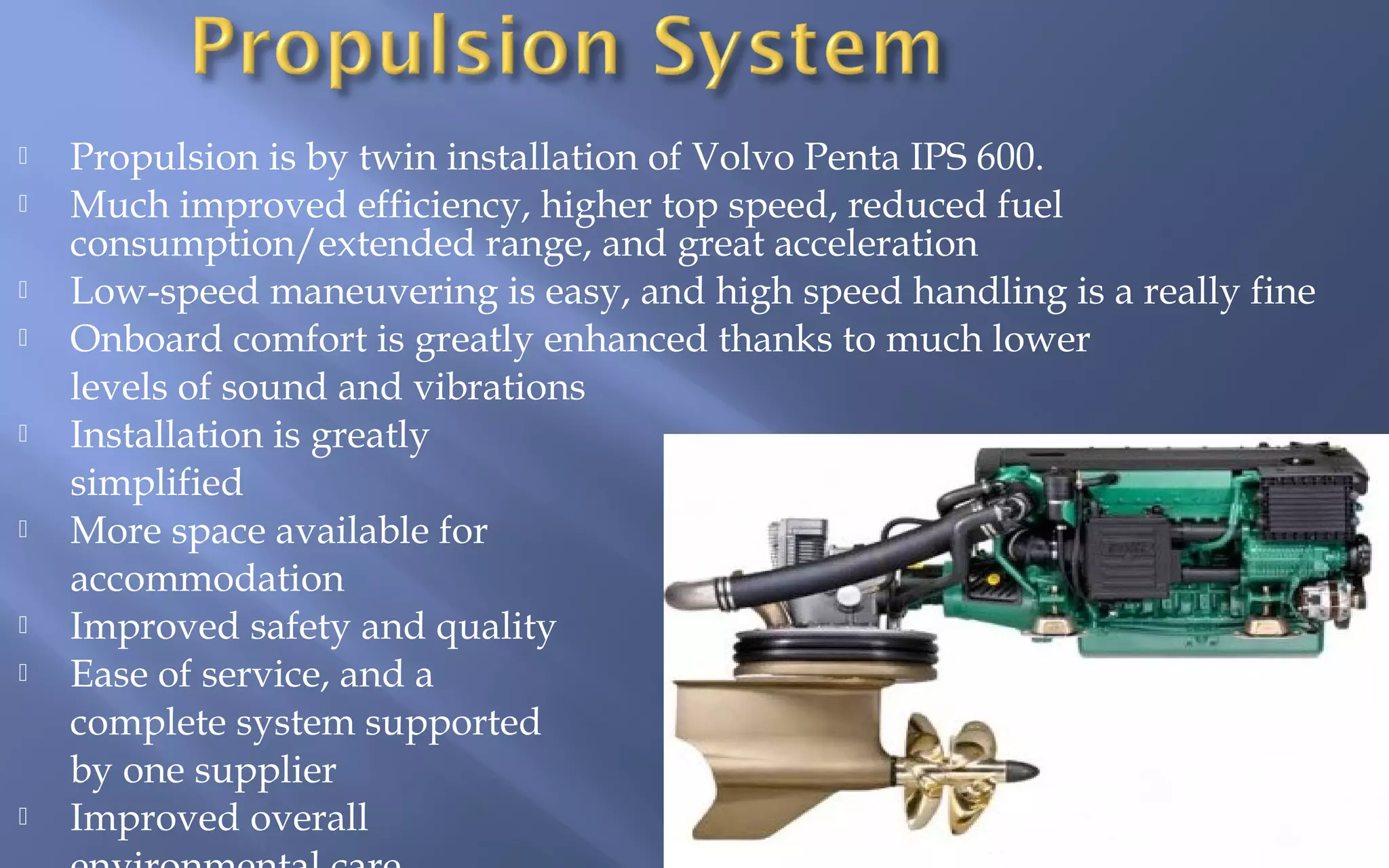 













Propulsion is by twin installation of Volvo Penta IPS 600.
Much improved efficiency, higher top speed, reduced fuel
consumption/extended range, and great acceleration
Low-speed maneuvering is easy, and high speed handling is a really fine
Onboard comfort is greatly enhanced thanks to much lower
levels of sound and vibrations
Installation is greatly
simplified
More space available for
accommodation
Improved safety and quality
Ease of service, and a
complete system supported
by one supplier
Improved overall

 