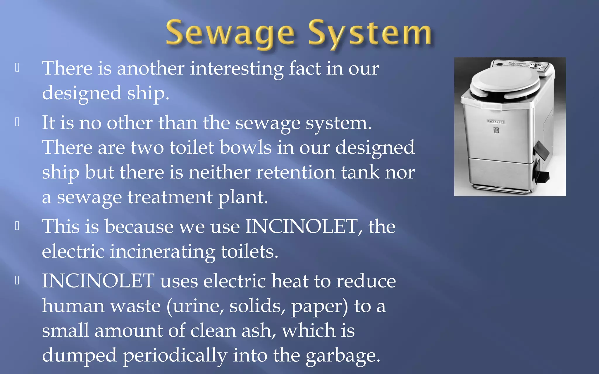 







There is another interesting fact in our
designed ship.
It is no other than the sewage system.
There are two toilet bowls in our designed
ship but there is neither retention tank nor
a sewage treatment plant.
This is because we use INCINOLET, the
electric incinerating toilets.
INCINOLET uses electric heat to reduce
human waste (urine, solids, paper) to a
small amount of clean ash, which is
dumped periodically into the garbage.

 