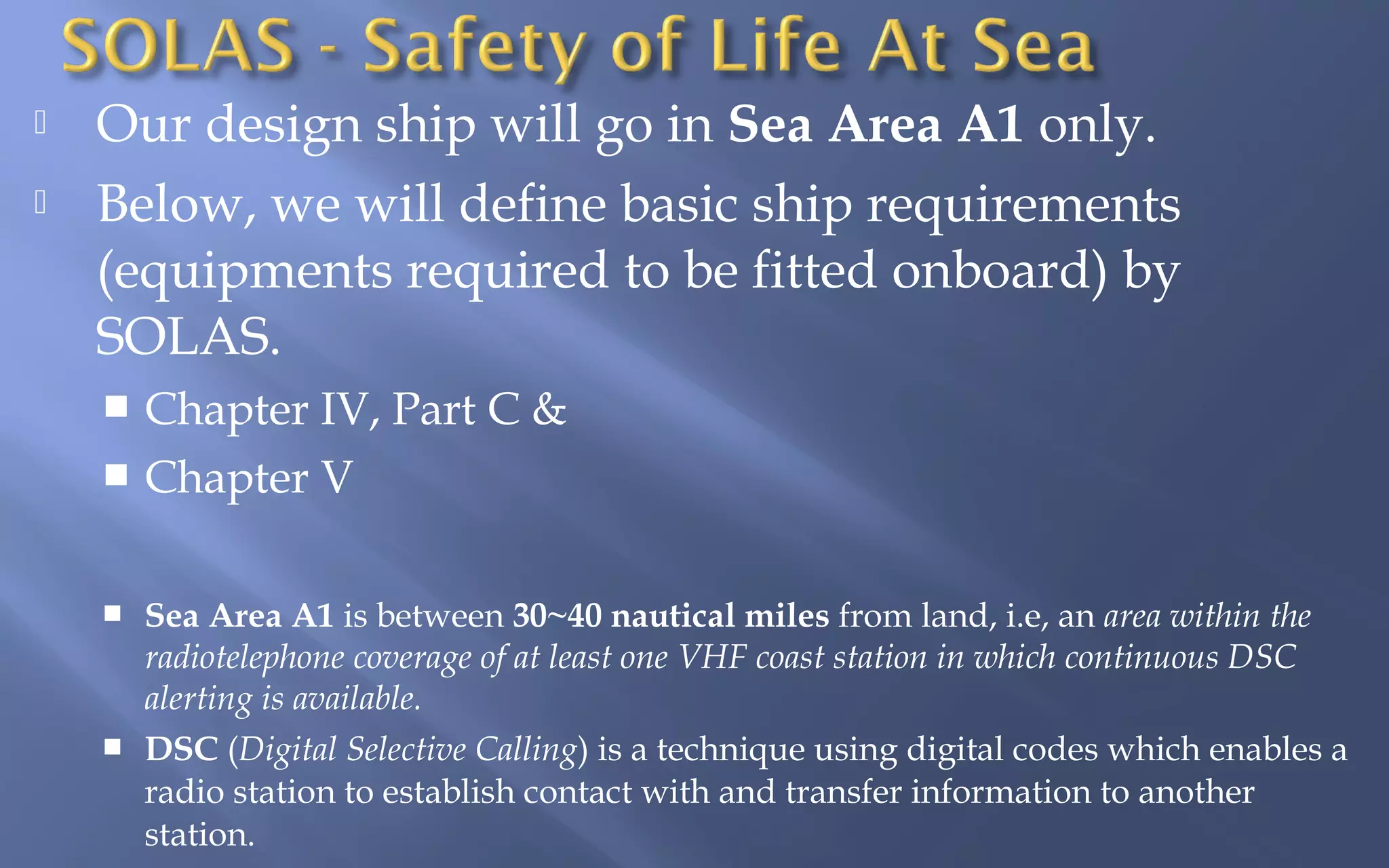 


Our design ship will go in Sea Area A1 only.
Below, we will define basic ship requirements
(equipments required to be fitted onboard) by
SOLAS.
Chapter IV, Part C &
 Chapter V






Sea Area A1 is between 30~40 nautical miles from land, i.e, an area within the
radiotelephone coverage of at least one VHF coast station in which continuous DSC
alerting is available.
DSC (Digital Selective Calling) is a technique using digital codes which enables a
radio station to establish contact with and transfer information to another
station.

 