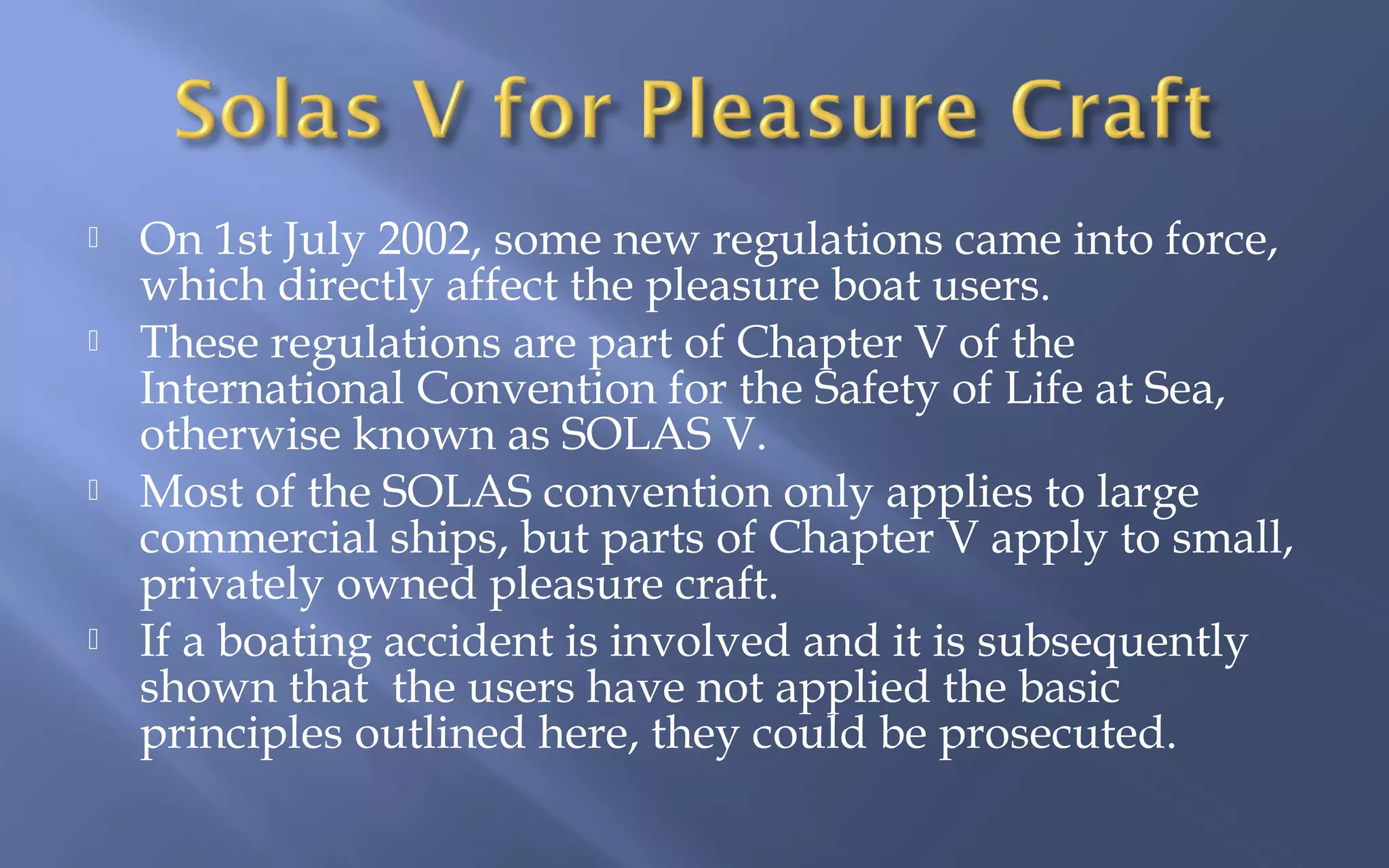 






On 1st July 2002, some new regulations came into force,
which directly affect the pleasure boat users.
These regulations are part of Chapter V of the
International Convention for the Safety of Life at Sea,
otherwise known as SOLAS V.
Most of the SOLAS convention only applies to large
commercial ships, but parts of Chapter V apply to small,
privately owned pleasure craft.
If a boating accident is involved and it is subsequently
shown that the users have not applied the basic
principles outlined here, they could be prosecuted.

 
