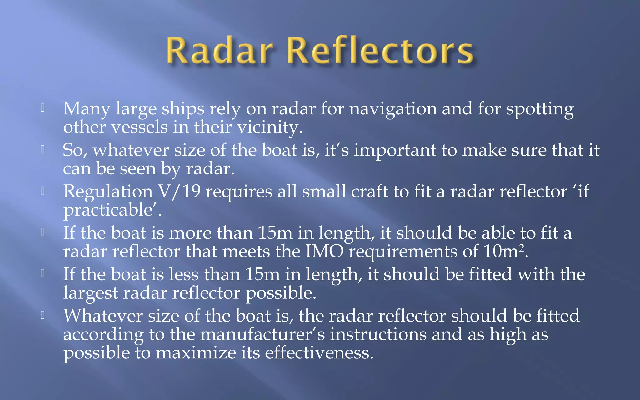 






Many large ships rely on radar for navigation and for spotting
other vessels in their vicinity.
So, whatever size of the boat is, it’s important to make sure that it
can be seen by radar.
Regulation V/19 requires all small craft to fit a radar reflector ‘if
practicable’.
If the boat is more than 15m in length, it should be able to fit a
radar reflector that meets the IMO requirements of 10m2.
If the boat is less than 15m in length, it should be fitted with the
largest radar reflector possible.
Whatever size of the boat is, the radar reflector should be fitted
according to the manufacturer’s instructions and as high as
possible to maximize its effectiveness.

 