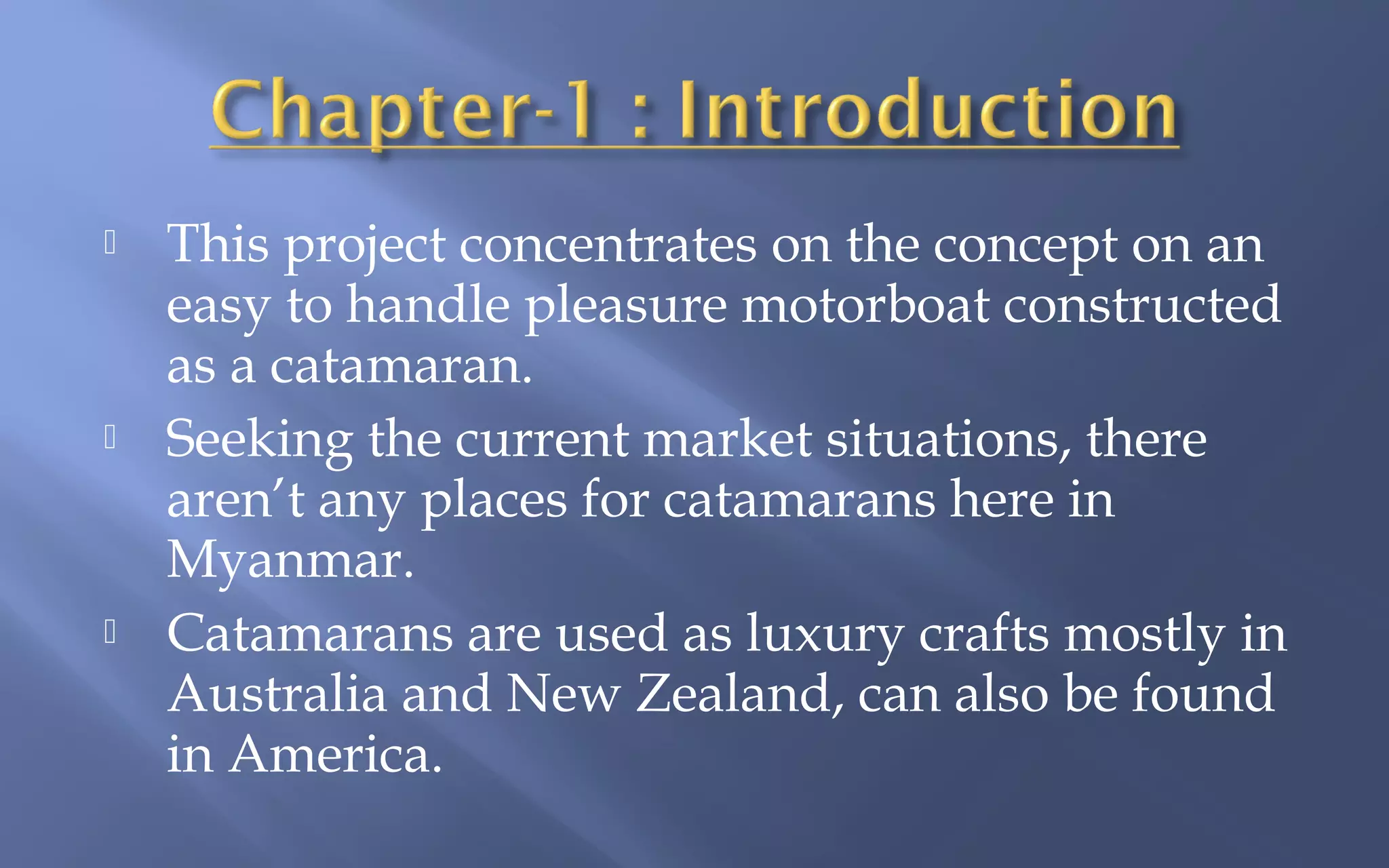 





This project concentrates on the concept on an
easy to handle pleasure motorboat constructed
as a catamaran.
Seeking the current market situations, there
aren’t any places for catamarans here in
Myanmar.
Catamarans are used as luxury crafts mostly in
Australia and New Zealand, can also be found
in America.

 