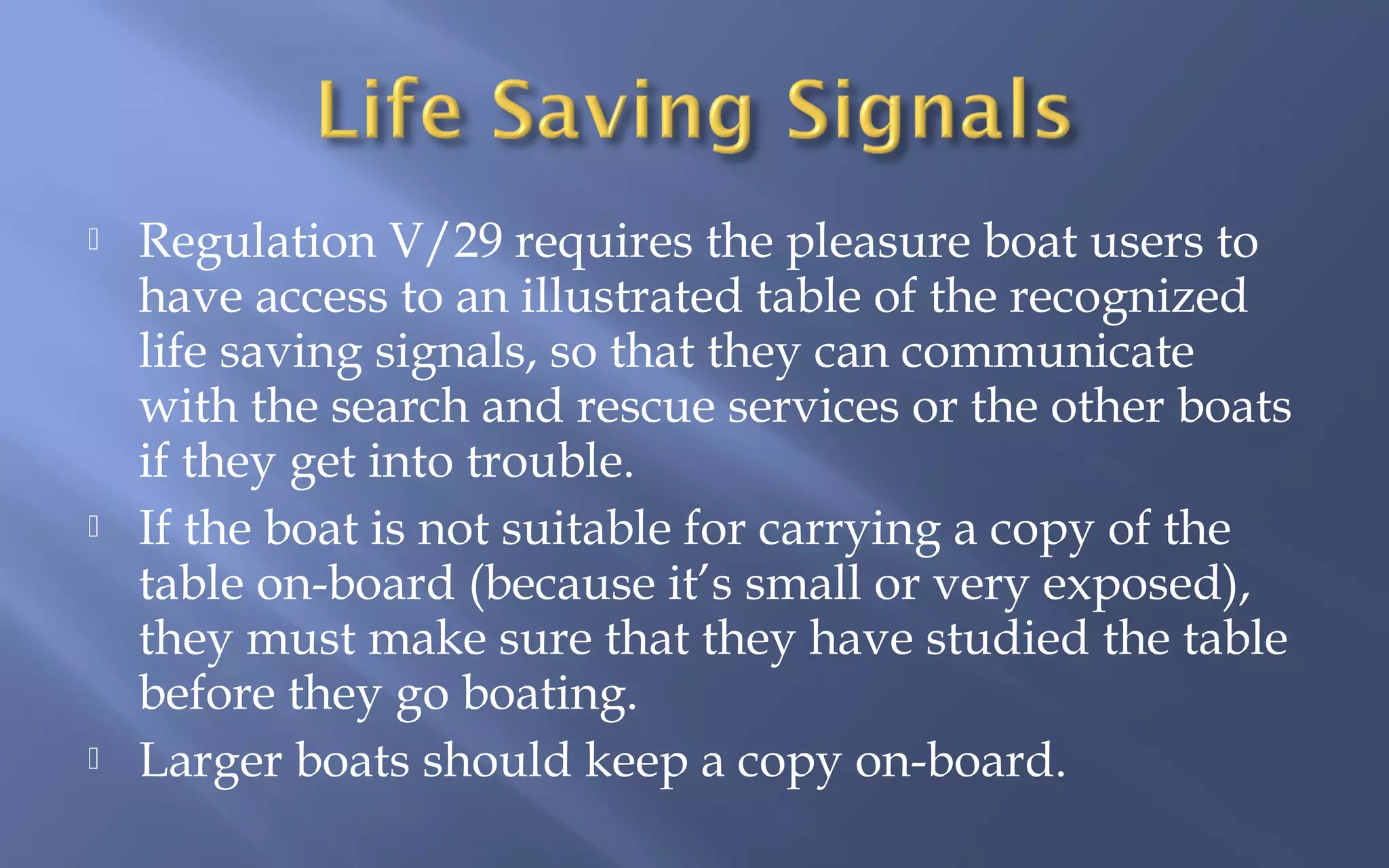 





Regulation V/29 requires the pleasure boat users to
have access to an illustrated table of the recognized
life saving signals, so that they can communicate
with the search and rescue services or the other boats
if they get into trouble.
If the boat is not suitable for carrying a copy of the
table on-board (because it’s small or very exposed),
they must make sure that they have studied the table
before they go boating.
Larger boats should keep a copy on-board.

 
