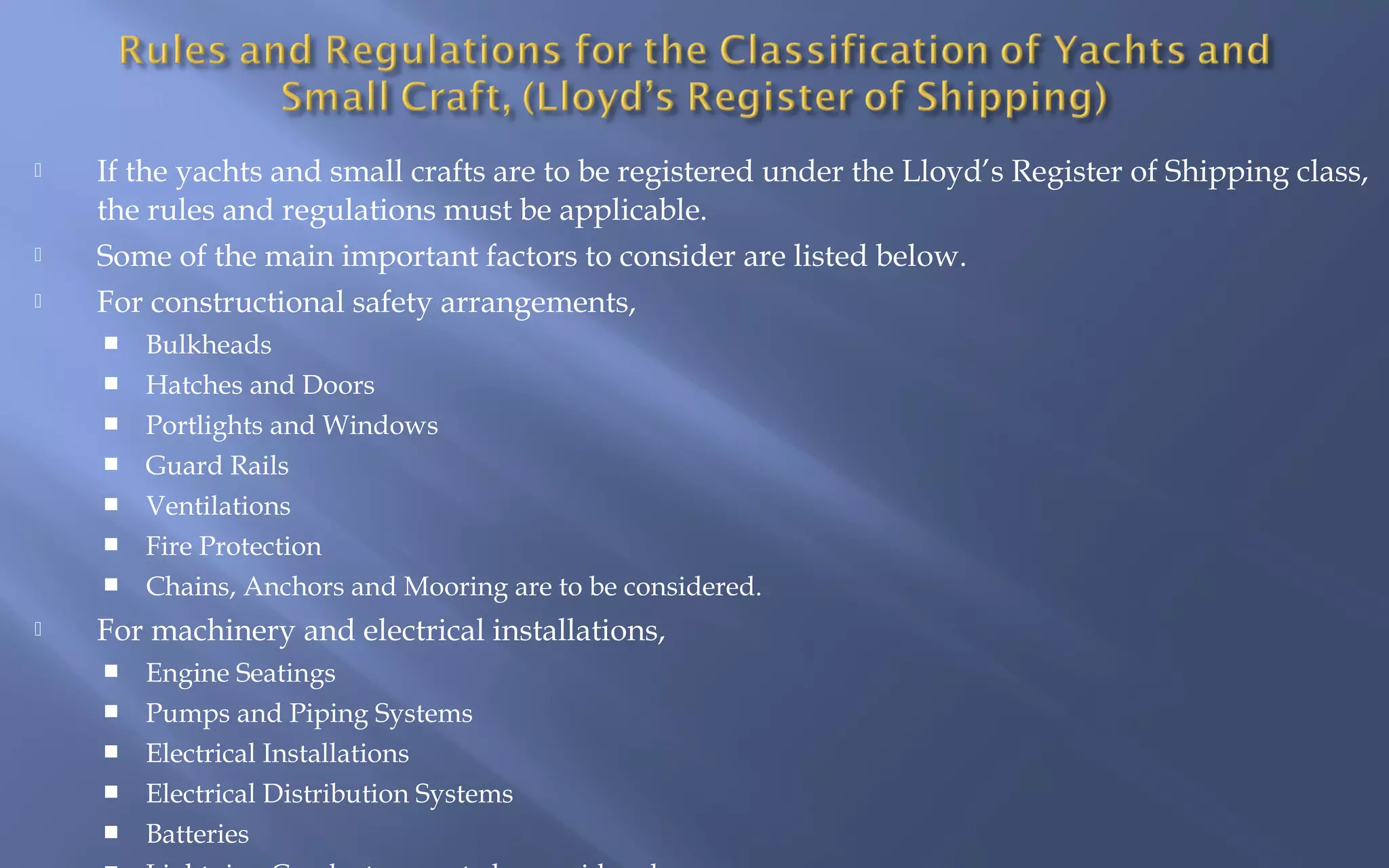 




If the yachts and small crafts are to be registered under the Lloyd’s Register of Shipping class,
the rules and regulations must be applicable.
Some of the main important factors to consider are listed below.
For constructional safety arrangements,










Bulkheads
Hatches and Doors
Portlights and Windows
Guard Rails
Ventilations
Fire Protection
Chains, Anchors and Mooring are to be considered.

For machinery and electrical installations,






Engine Seatings
Pumps and Piping Systems
Electrical Installations
Electrical Distribution Systems
Batteries

 