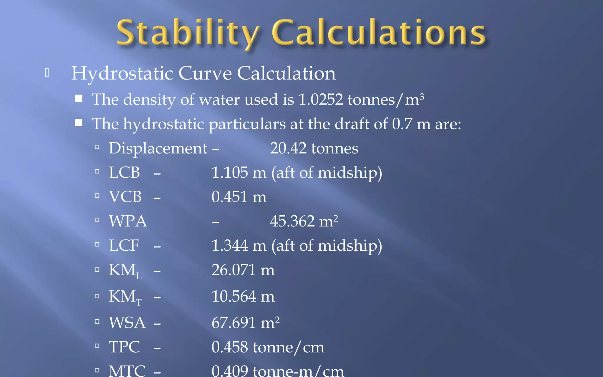

Hydrostatic Curve Calculation


The density of water used is 1.0252 tonnes/m3



The hydrostatic particulars at the draft of 0.7 m are:
 Displacement –
20.42 tonnes
 LCB –
1.105 m (aft of midship)
 VCB –
0.451 m
 WPA
–
45.362 m2
 LCF –
1.344 m (aft of midship)
26.071 m
 KML –
 KMT –

10.564 m

 WSA –

67.691 m2
0.458 tonne/cm
0.409 tonne-m/cm

 TPC –
 MTC –

 