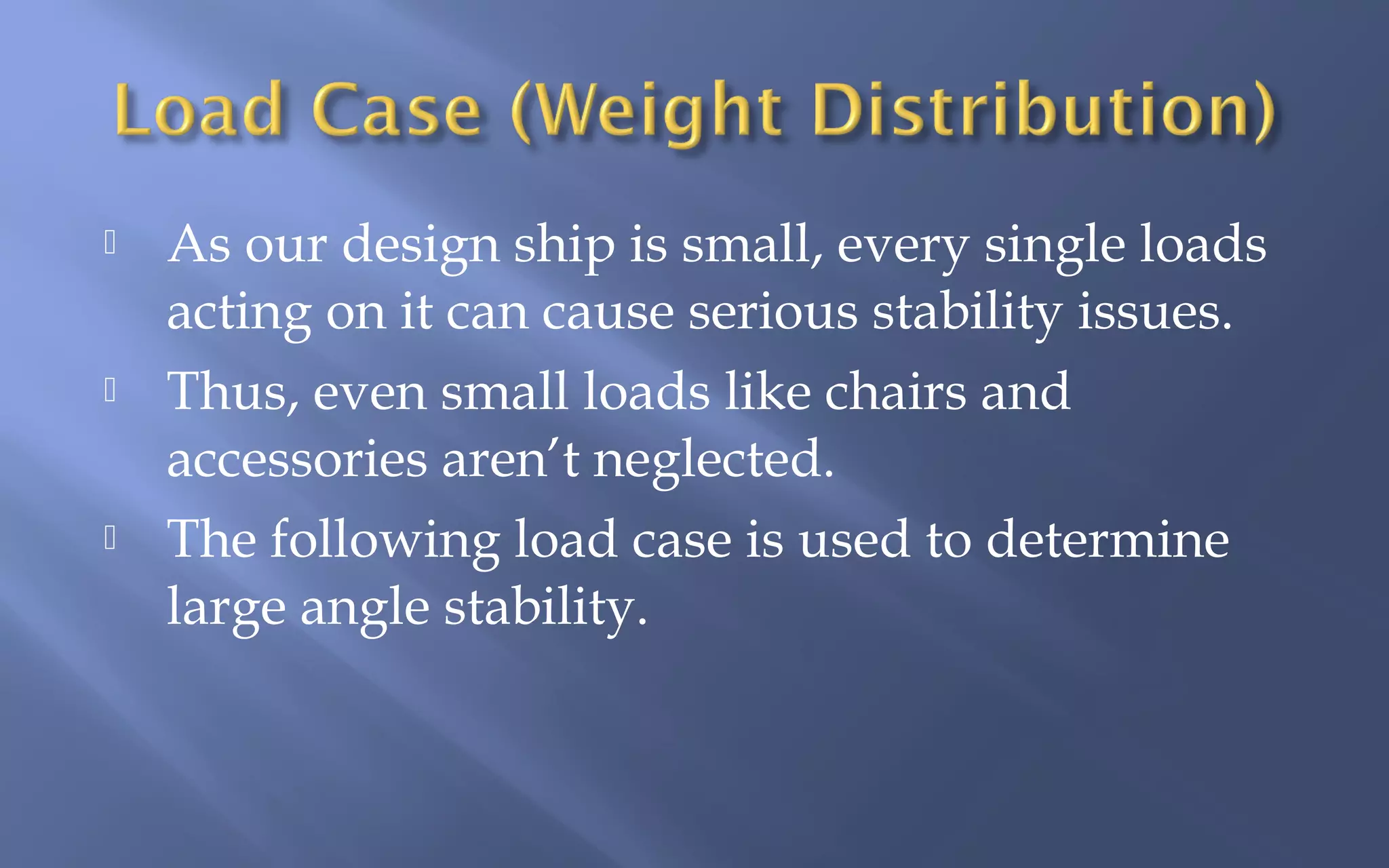 





As our design ship is small, every single loads
acting on it can cause serious stability issues.
Thus, even small loads like chairs and
accessories aren’t neglected.
The following load case is used to determine
large angle stability.

 