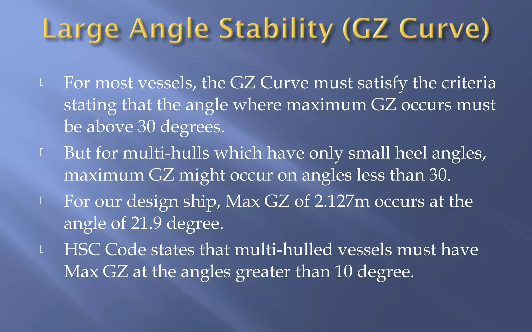 







For most vessels, the GZ Curve must satisfy the criteria
stating that the angle where maximum GZ occurs must
be above 30 degrees.
But for multi-hulls which have only small heel angles,
maximum GZ might occur on angles less than 30.
For our design ship, Max GZ of 2.127m occurs at the
angle of 21.9 degree.
HSC Code states that multi-hulled vessels must have
Max GZ at the angles greater than 10 degree.

 