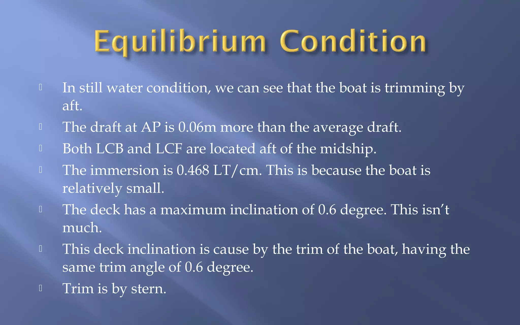











In still water condition, we can see that the boat is trimming by
aft.
The draft at AP is 0.06m more than the average draft.
Both LCB and LCF are located aft of the midship.
The immersion is 0.468 LT/cm. This is because the boat is
relatively small.
The deck has a maximum inclination of 0.6 degree. This isn’t
much.
This deck inclination is cause by the trim of the boat, having the
same trim angle of 0.6 degree.
Trim is by stern.

 