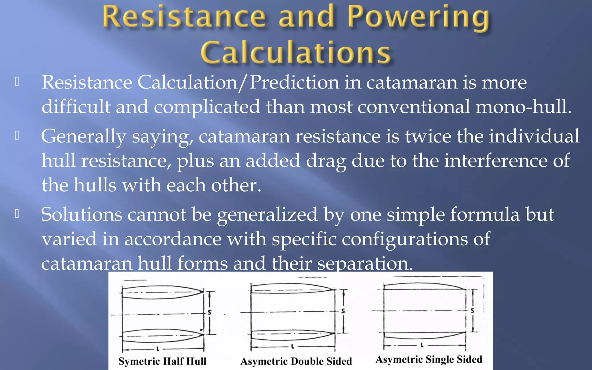 





Resistance Calculation/Prediction in catamaran is more
difficult and complicated than most conventional mono-hull.
Generally saying, catamaran resistance is twice the individual
hull resistance, plus an added drag due to the interference of
the hulls with each other.
Solutions cannot be generalized by one simple formula but
varied in accordance with specific configurations of
catamaran hull forms and their separation.

 