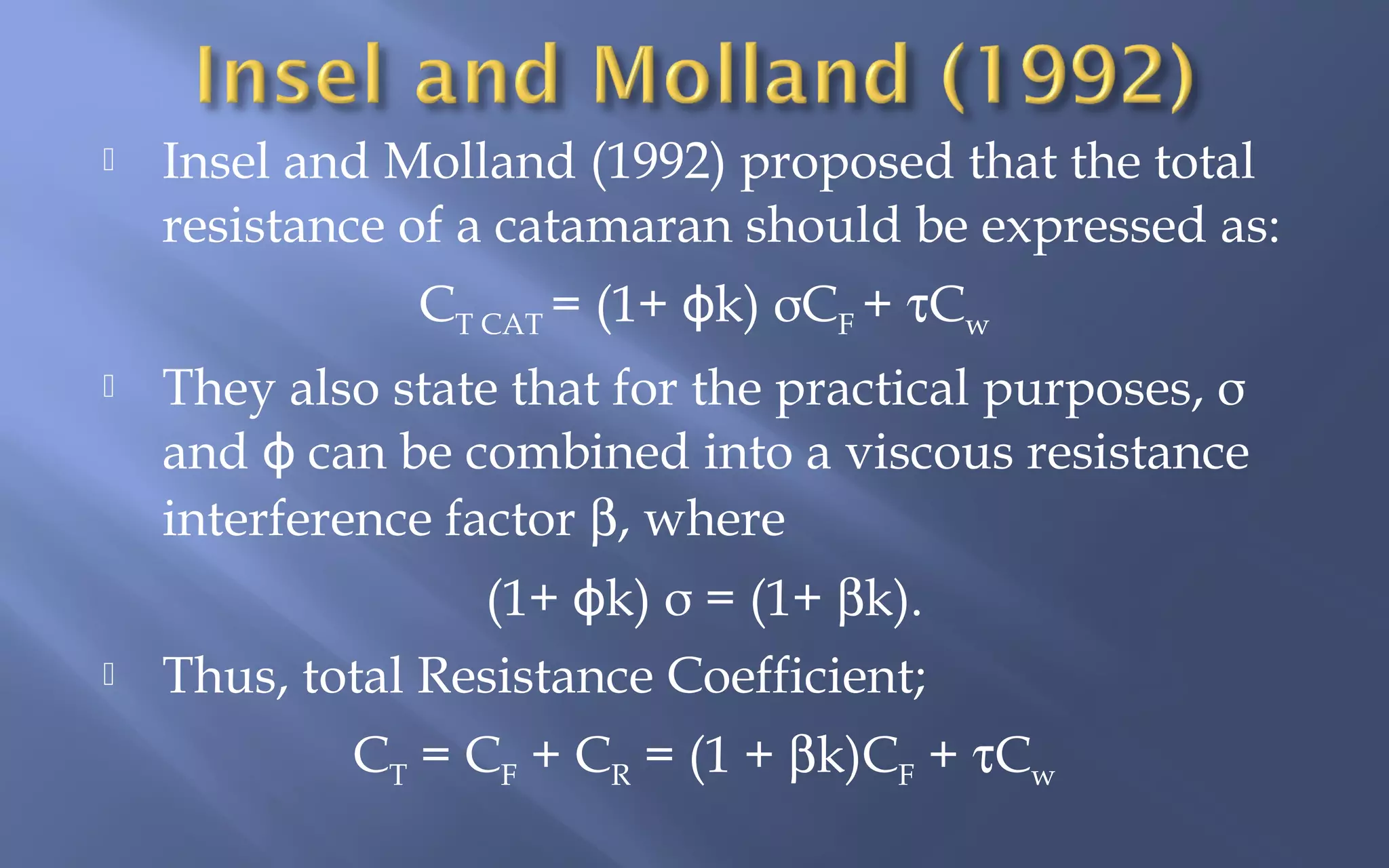 

Insel and Molland (1992) proposed that the total
resistance of a catamaran should be expressed as:
CT CAT = (1+ ϕk) σCF + τCw



They also state that for the practical purposes, σ
and ϕ can be combined into a viscous resistance
interference factor β, where
(1+ ϕk) σ = (1+ βk).



Thus, total Resistance Coefficient;
CT = CF + CR = (1 + βk)CF + τCw

 