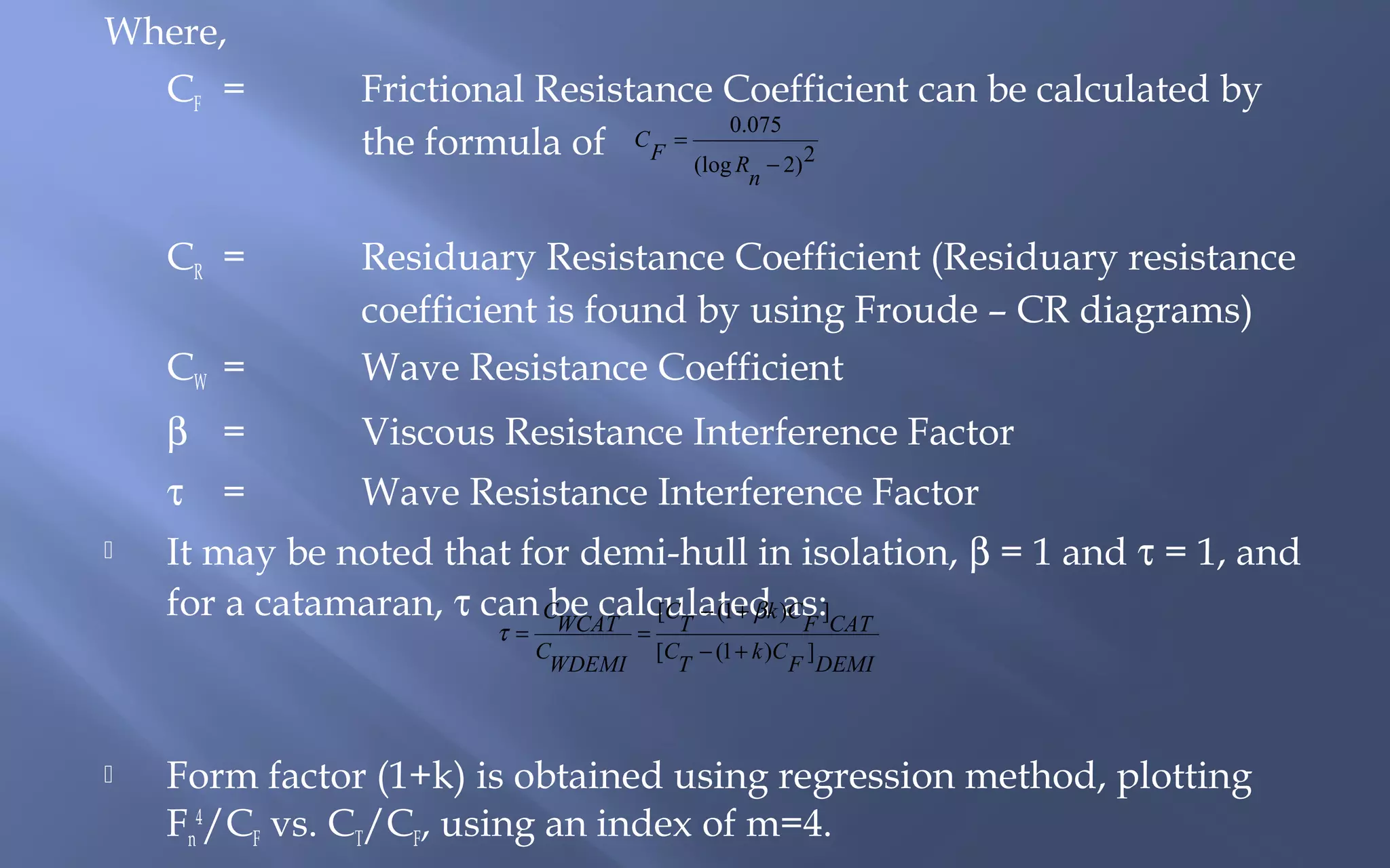 Where,
CF =

Frictional Resistance Coefficient can be calculated by
0.075
the formula of C F = (log R − 2)2
n

CR =
CW =
β =

Viscous Resistance Interference Factor

τ


Residuary Resistance Coefficient (Residuary resistance
coefficient is found by using Froude – CR diagrams)
Wave Resistance Coefficient
Wave Resistance Interference Factor

=

It may be noted that for demi-hull in isolation, β = 1 and τ = 1, and
for a catamaran, τ can CWCAT [CT − (1 + βk )as:]CAT
be calculated CF
τ=



C
WDEMI

=

[C − (1 + k )C ]
T
F DEMI

Form factor (1+k) is obtained using regression method, plotting
Fn4/CF vs. CT/CF, using an index of m=4.

 