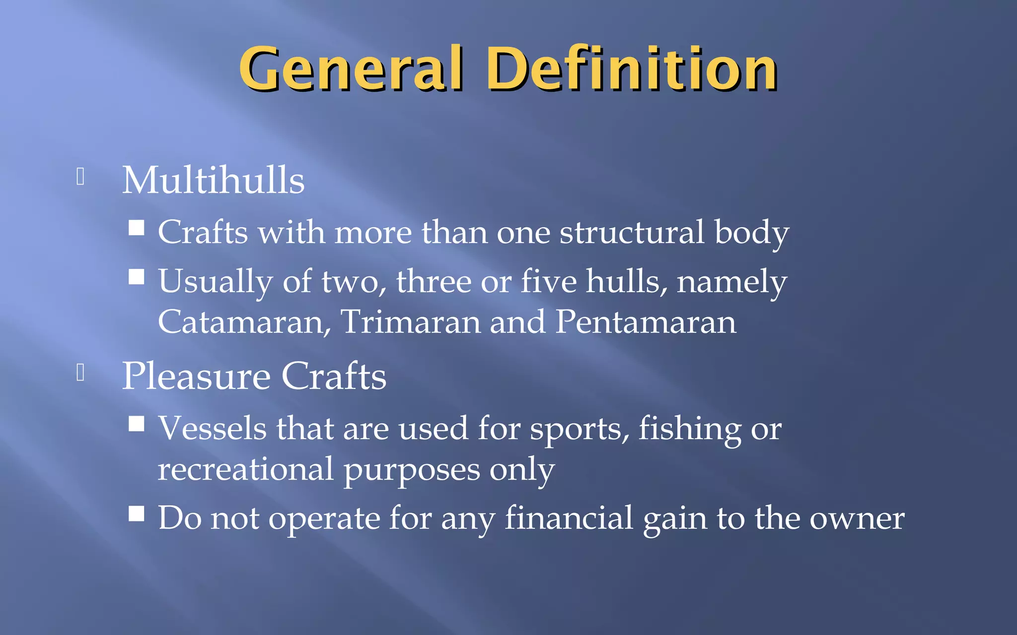 General Definition


Multihulls
Crafts with more than one structural body
 Usually of two, three or five hulls, namely
Catamaran, Trimaran and Pentamaran




Pleasure Crafts
Vessels that are used for sports, fishing or
recreational purposes only
 Do not operate for any financial gain to the owner


 