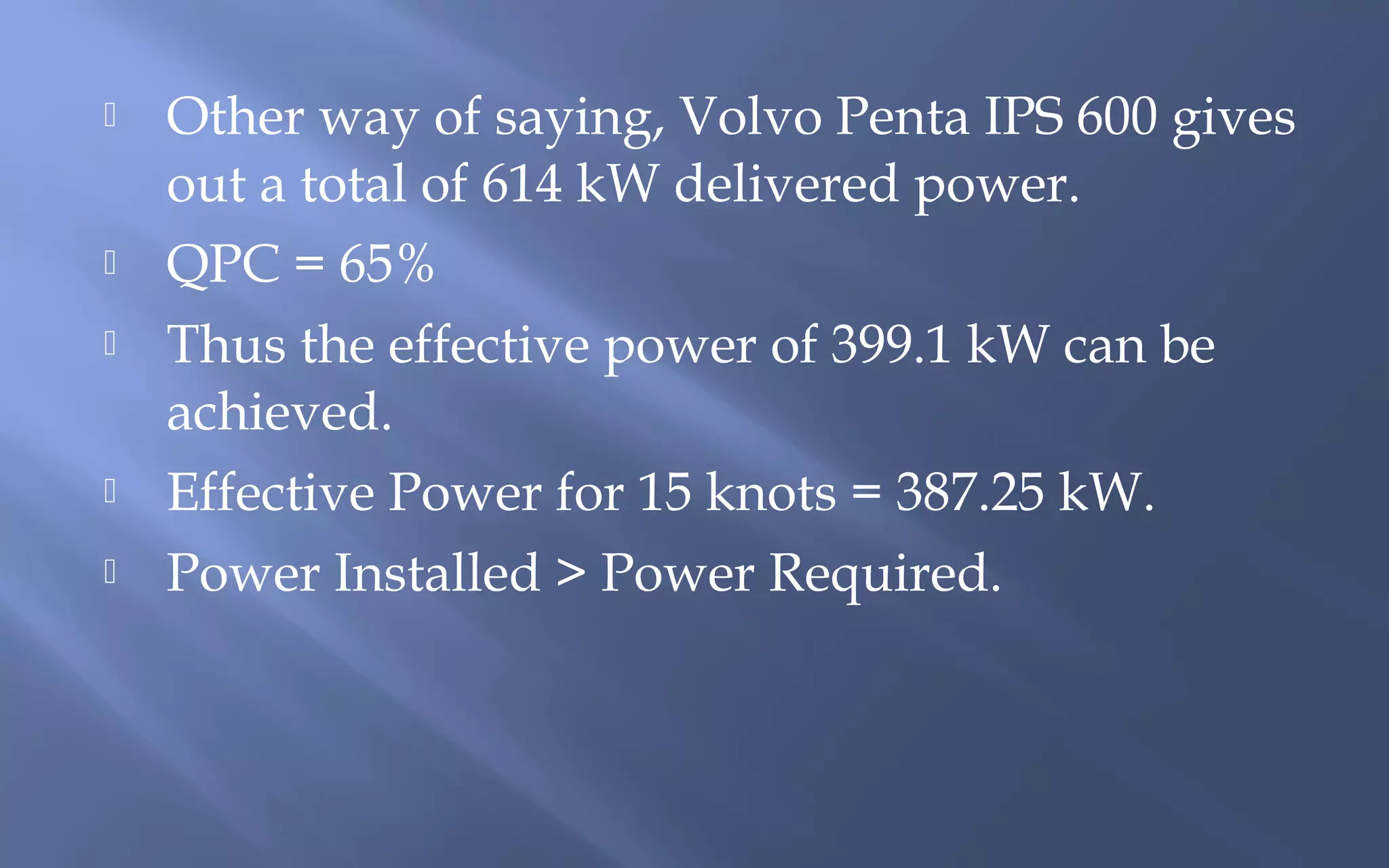 







Other way of saying, Volvo Penta IPS 600 gives
out a total of 614 kW delivered power.
QPC = 65%
Thus the effective power of 399.1 kW can be
achieved.
Effective Power for 15 knots = 387.25 kW.
Power Installed > Power Required.

 