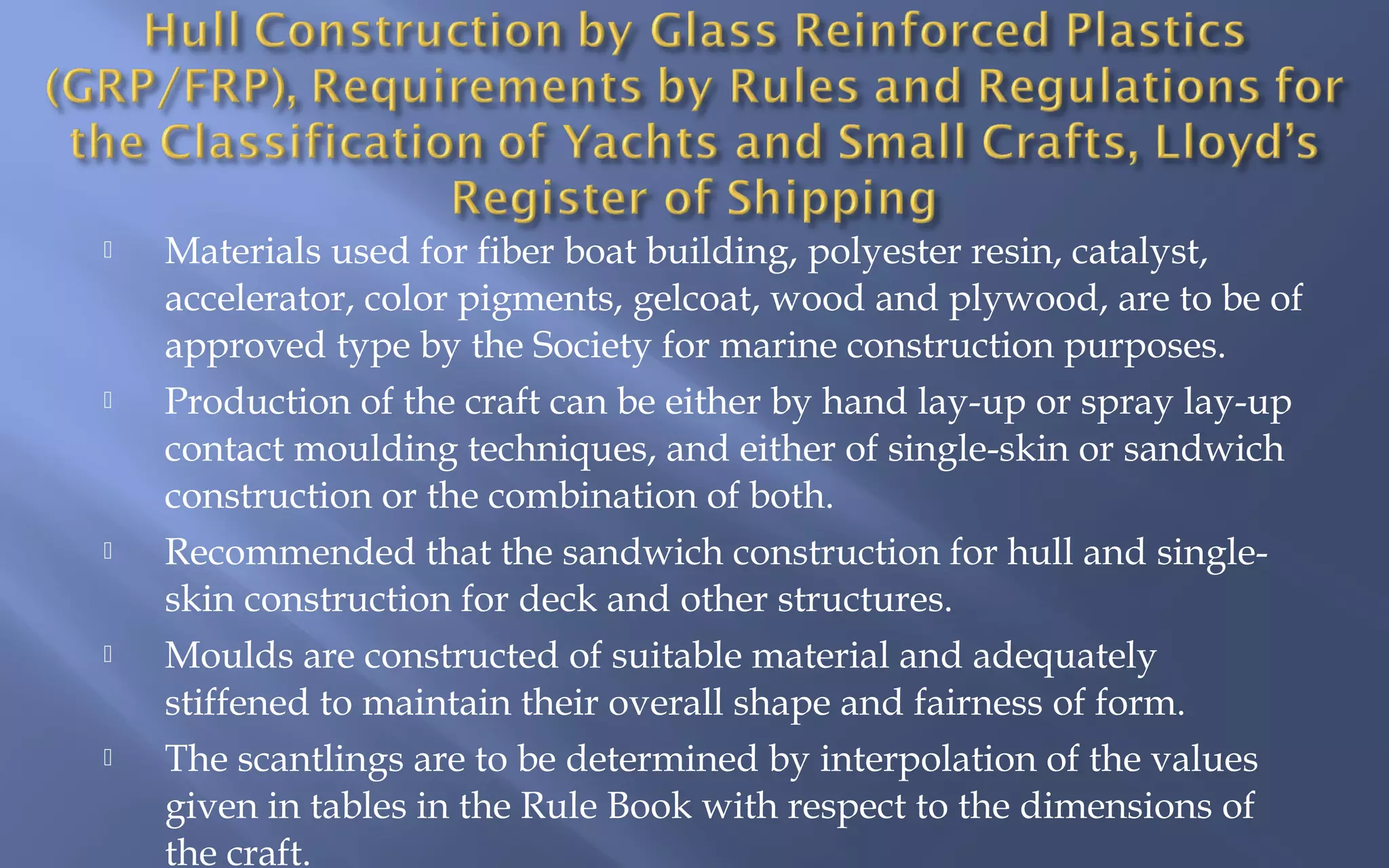 









Materials used for fiber boat building, polyester resin, catalyst,
accelerator, color pigments, gelcoat, wood and plywood, are to be of
approved type by the Society for marine construction purposes.
Production of the craft can be either by hand lay-up or spray lay-up
contact moulding techniques, and either of single-skin or sandwich
construction or the combination of both.
Recommended that the sandwich construction for hull and singleskin construction for deck and other structures.
Moulds are constructed of suitable material and adequately
stiffened to maintain their overall shape and fairness of form.
The scantlings are to be determined by interpolation of the values
given in tables in the Rule Book with respect to the dimensions of
the craft.

 