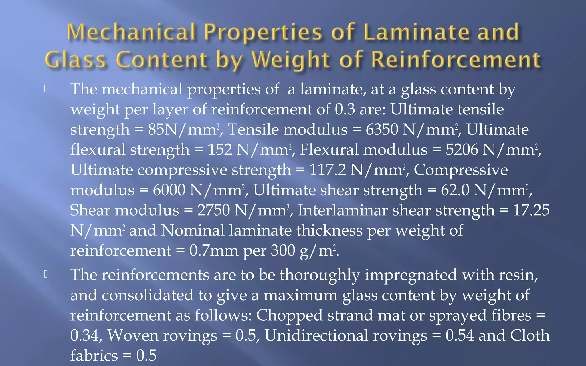 



The mechanical properties of a laminate, at a glass content by
weight per layer of reinforcement of 0.3 are: Ultimate tensile
strength = 85N/mm2, Tensile modulus = 6350 N/mm2, Ultimate
flexural strength = 152 N/mm2, Flexural modulus = 5206 N/mm2,
Ultimate compressive strength = 117.2 N/mm2, Compressive
modulus = 6000 N/mm2, Ultimate shear strength = 62.0 N/mm2,
Shear modulus = 2750 N/mm2, Interlaminar shear strength = 17.25
N/mm2 and Nominal laminate thickness per weight of
reinforcement = 0.7mm per 300 g/m2.
The reinforcements are to be thoroughly impregnated with resin,
and consolidated to give a maximum glass content by weight of
reinforcement as follows: Chopped strand mat or sprayed fibres =
0.34, Woven rovings = 0.5, Unidirectional rovings = 0.54 and Cloth
fabrics = 0.5

 