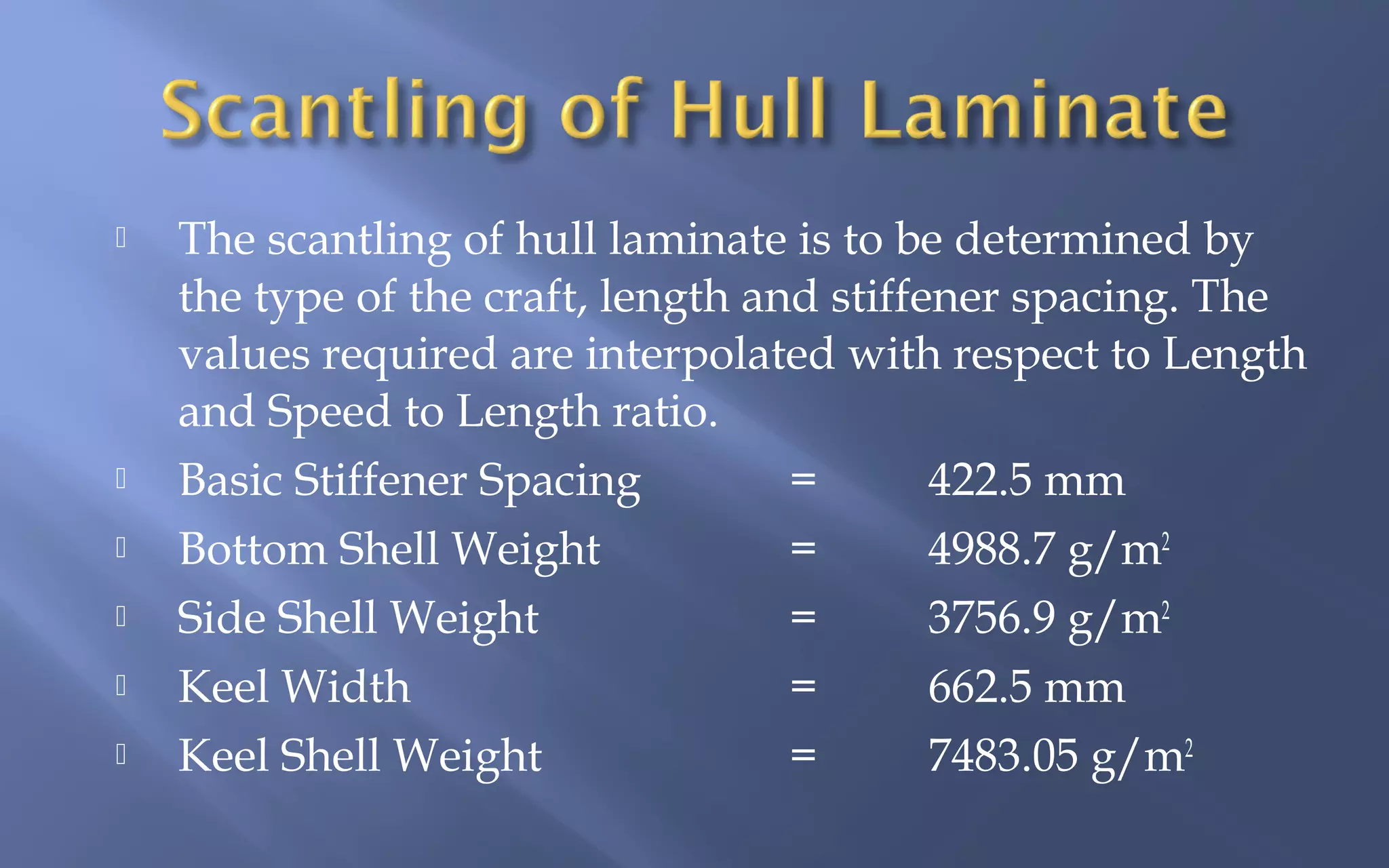 







The scantling of hull laminate is to be determined by
the type of the craft, length and stiffener spacing. The
values required are interpolated with respect to Length
and Speed to Length ratio.
Basic Stiffener Spacing
=
422.5 mm
Bottom Shell Weight
=
4988.7 g/m2
Side Shell Weight
=
3756.9 g/m2
Keel Width
=
662.5 mm
Keel Shell Weight
=
7483.05 g/m2

 
