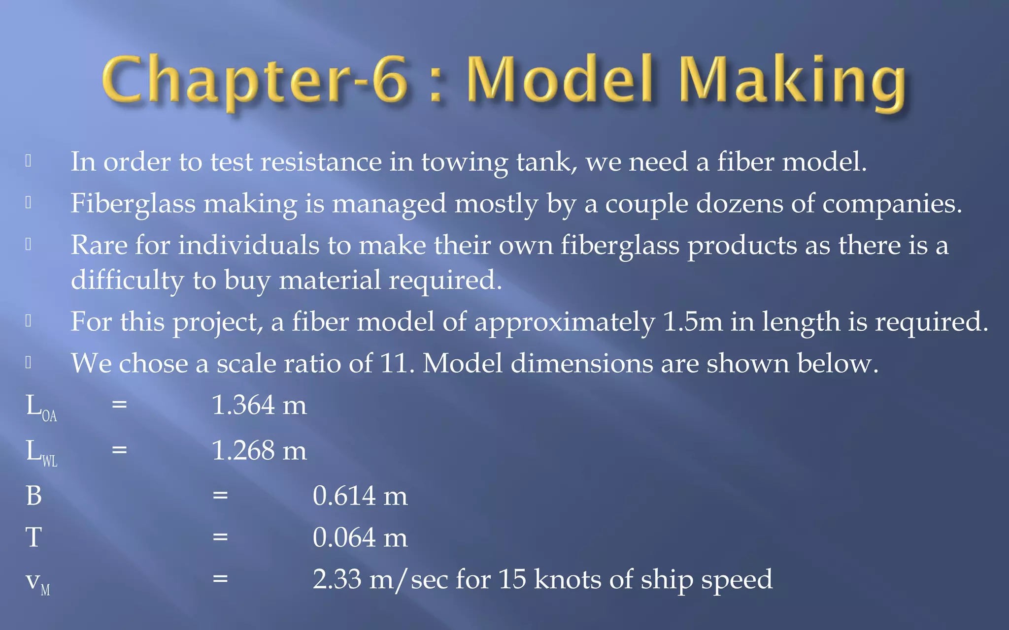 






LOA
LWL
B
T
vM

In order to test resistance in towing tank, we need a fiber model.
Fiberglass making is managed mostly by a couple dozens of companies.
Rare for individuals to make their own fiberglass products as there is a
difficulty to buy material required.
For this project, a fiber model of approximately 1.5m in length is required.
We chose a scale ratio of 11. Model dimensions are shown below.
=
1.364 m
=

1.268 m
=
=
=

0.614 m
0.064 m
2.33 m/sec for 15 knots of ship speed

 