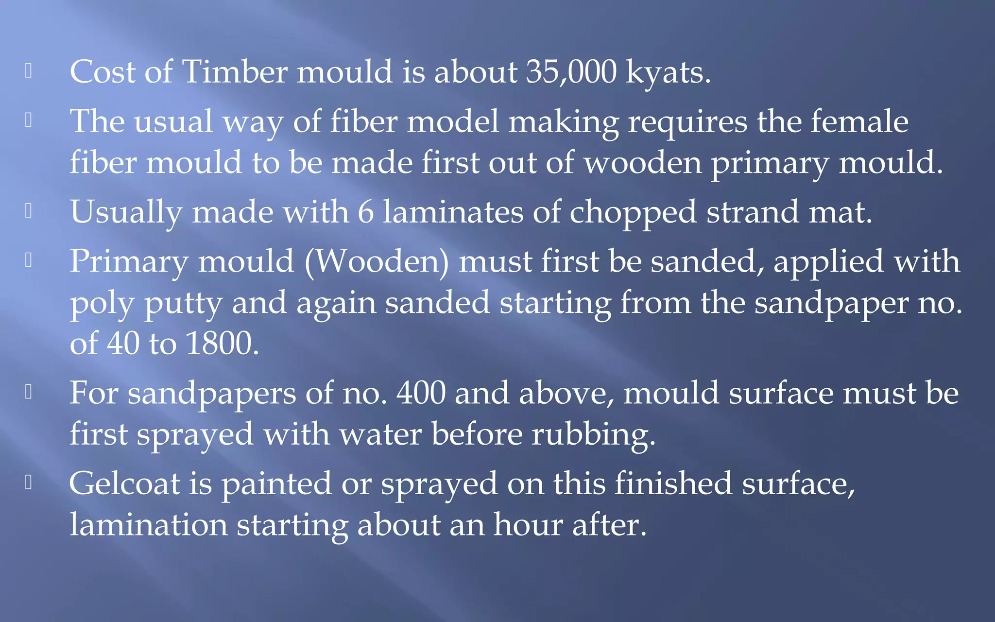 









Cost of Timber mould is about 35,000 kyats.
The usual way of fiber model making requires the female
fiber mould to be made first out of wooden primary mould.
Usually made with 6 laminates of chopped strand mat.
Primary mould (Wooden) must first be sanded, applied with
poly putty and again sanded starting from the sandpaper no.
of 40 to 1800.
For sandpapers of no. 400 and above, mould surface must be
first sprayed with water before rubbing.
Gelcoat is painted or sprayed on this finished surface,
lamination starting about an hour after.

 