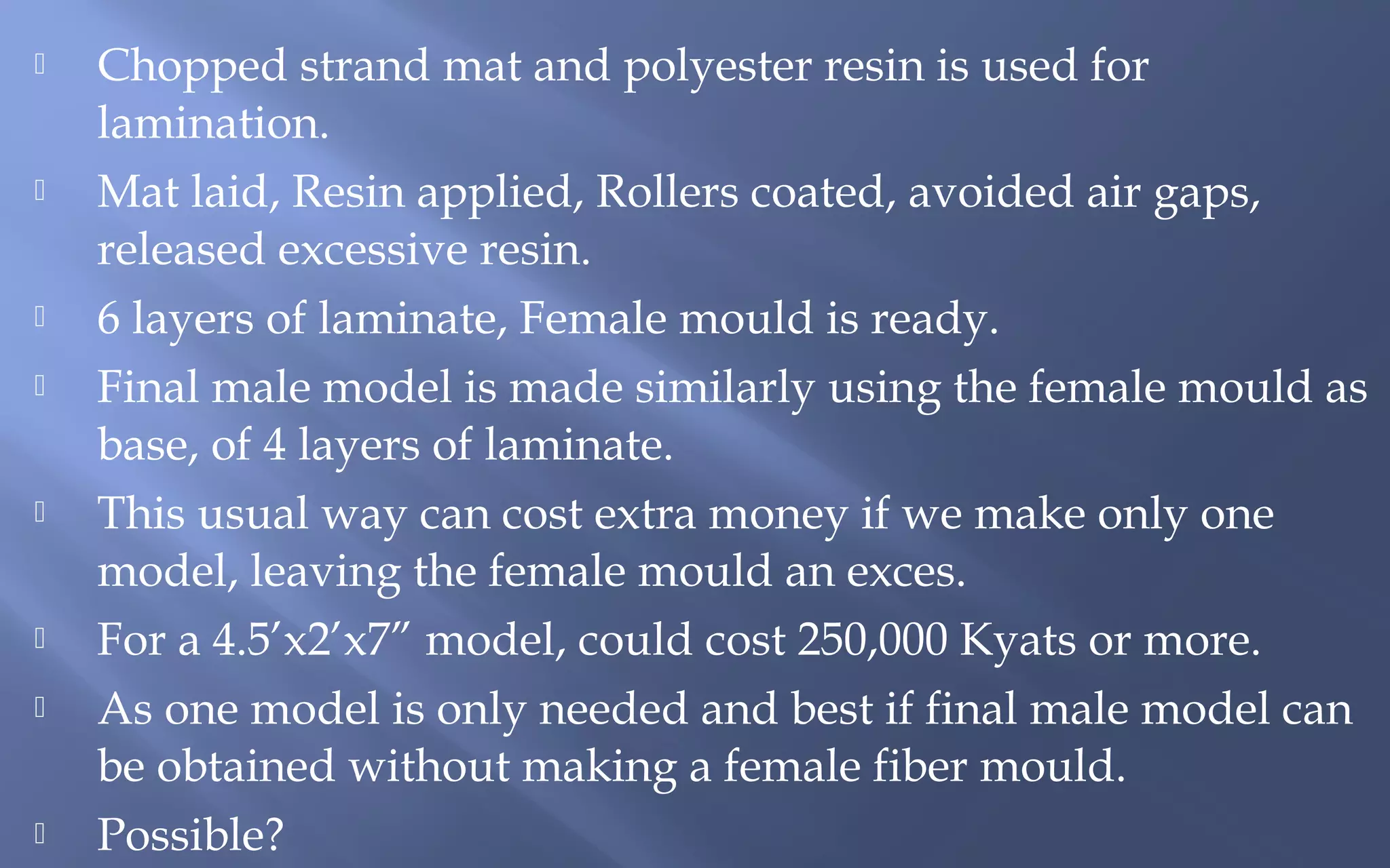 













Chopped strand mat and polyester resin is used for
lamination.
Mat laid, Resin applied, Rollers coated, avoided air gaps,
released excessive resin.
6 layers of laminate, Female mould is ready.
Final male model is made similarly using the female mould as
base, of 4 layers of laminate.
This usual way can cost extra money if we make only one
model, leaving the female mould an exces.
For a 4.5’x2’x7” model, could cost 250,000 Kyats or more.
As one model is only needed and best if final male model can
be obtained without making a female fiber mould.
Possible?

 