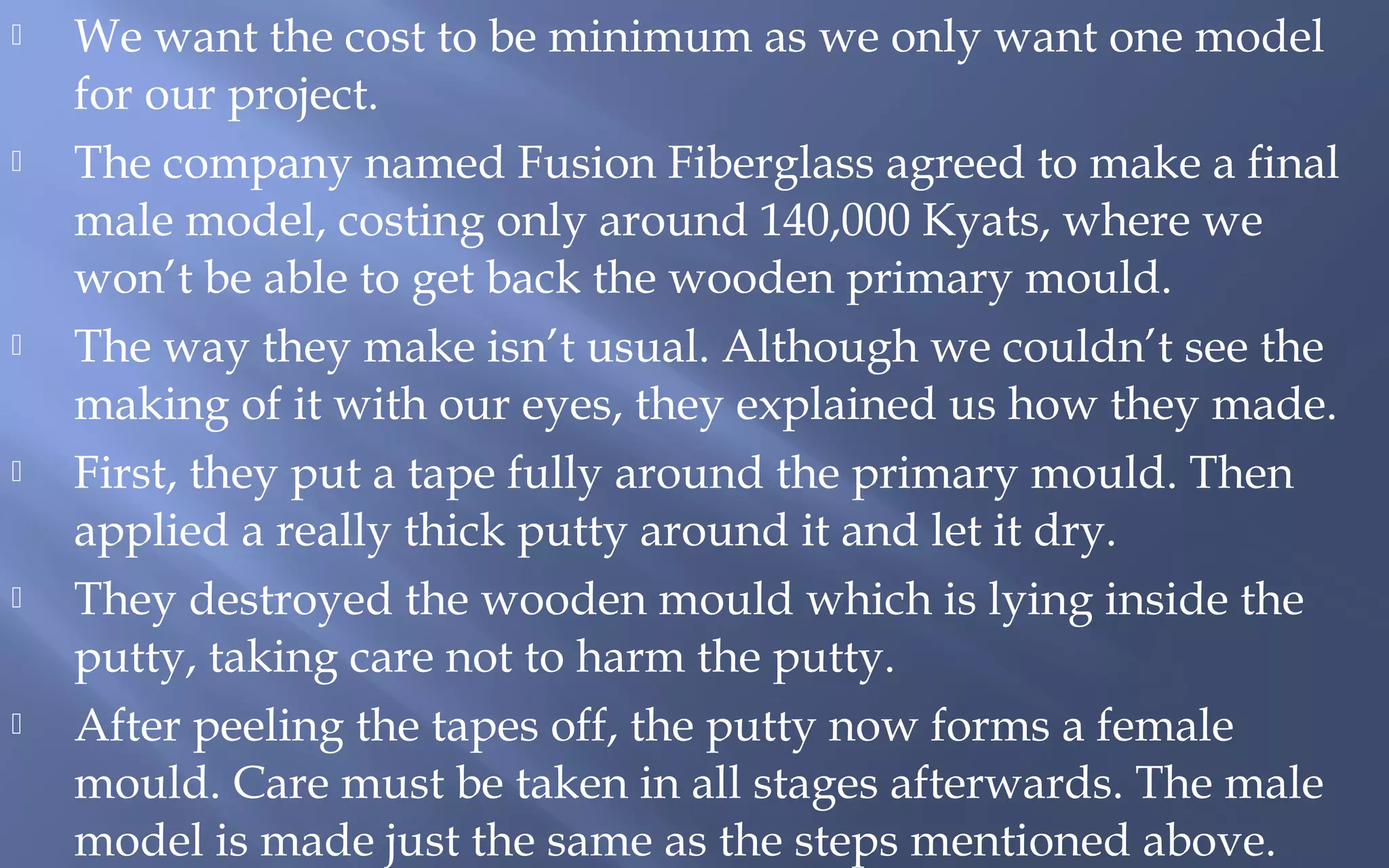 











We want the cost to be minimum as we only want one model
for our project.
The company named Fusion Fiberglass agreed to make a final
male model, costing only around 140,000 Kyats, where we
won’t be able to get back the wooden primary mould.
The way they make isn’t usual. Although we couldn’t see the
making of it with our eyes, they explained us how they made.
First, they put a tape fully around the primary mould. Then
applied a really thick putty around it and let it dry.
They destroyed the wooden mould which is lying inside the
putty, taking care not to harm the putty.
After peeling the tapes off, the putty now forms a female
mould. Care must be taken in all stages afterwards. The male
model is made just the same as the steps mentioned above.

 