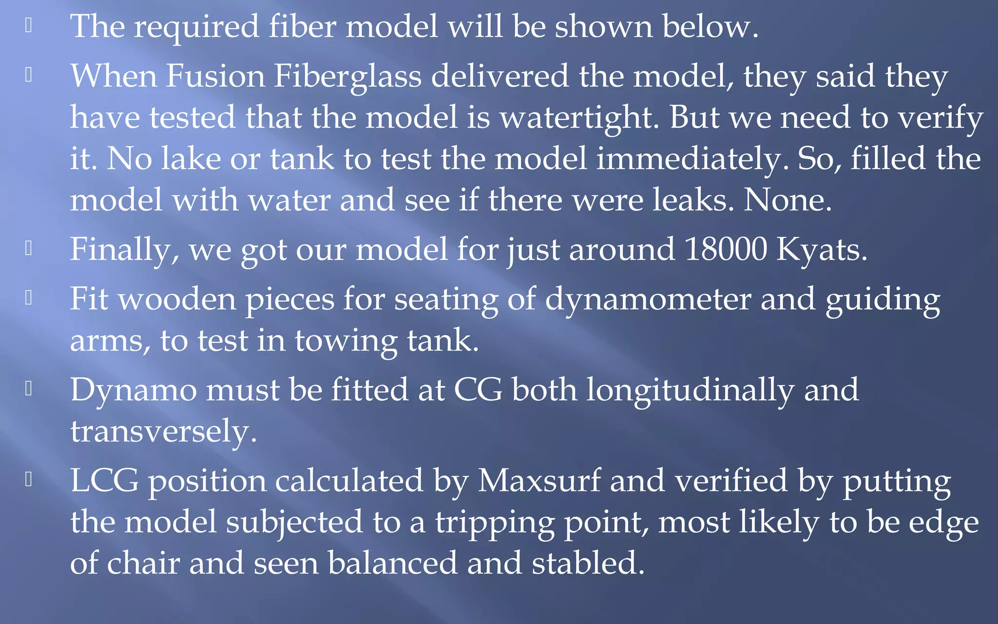 









The required fiber model will be shown below.
When Fusion Fiberglass delivered the model, they said they
have tested that the model is watertight. But we need to verify
it. No lake or tank to test the model immediately. So, filled the
model with water and see if there were leaks. None.
Finally, we got our model for just around 18000 Kyats.
Fit wooden pieces for seating of dynamometer and guiding
arms, to test in towing tank.
Dynamo must be fitted at CG both longitudinally and
transversely.
LCG position calculated by Maxsurf and verified by putting
the model subjected to a tripping point, most likely to be edge
of chair and seen balanced and stabled.

 