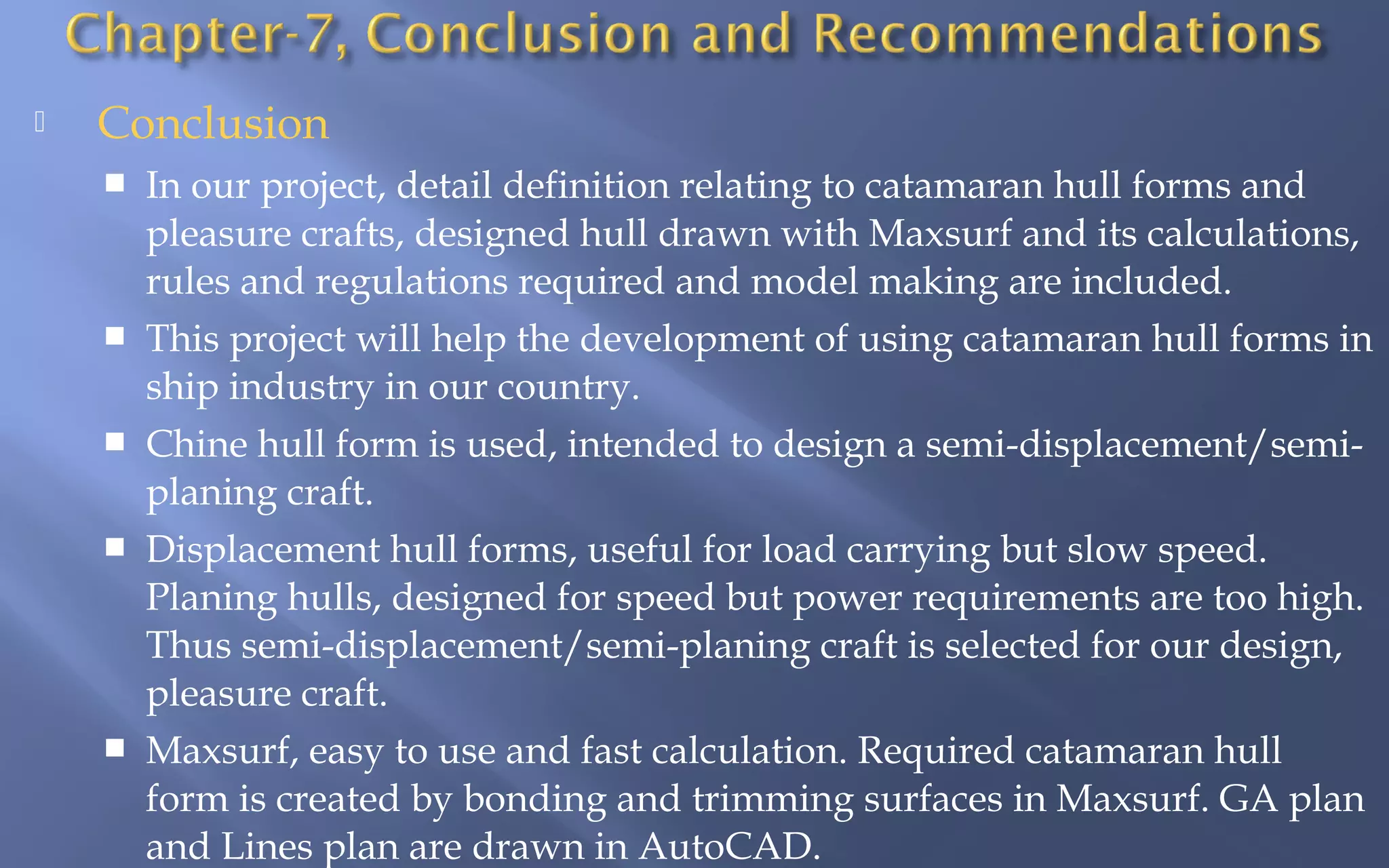 

Conclusion








In our project, detail definition relating to catamaran hull forms and
pleasure crafts, designed hull drawn with Maxsurf and its calculations,
rules and regulations required and model making are included.
This project will help the development of using catamaran hull forms in
ship industry in our country.
Chine hull form is used, intended to design a semi-displacement/semiplaning craft.
Displacement hull forms, useful for load carrying but slow speed.
Planing hulls, designed for speed but power requirements are too high.
Thus semi-displacement/semi-planing craft is selected for our design,
pleasure craft.
Maxsurf, easy to use and fast calculation. Required catamaran hull
form is created by bonding and trimming surfaces in Maxsurf. GA plan
and Lines plan are drawn in AutoCAD.

 