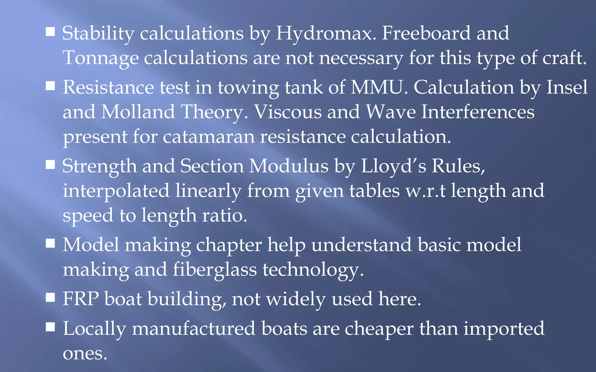 Stability calculations by Hydromax. Freeboard and
Tonnage calculations are not necessary for this type of craft.
 Resistance test in towing tank of MMU. Calculation by Insel
and Molland Theory. Viscous and Wave Interferences
present for catamaran resistance calculation.
 Strength and Section Modulus by Lloyd’s Rules,
interpolated linearly from given tables w.r.t length and
speed to length ratio.
 Model making chapter help understand basic model
making and fiberglass technology.
 FRP boat building, not widely used here.
 Locally manufactured boats are cheaper than imported
ones.


 