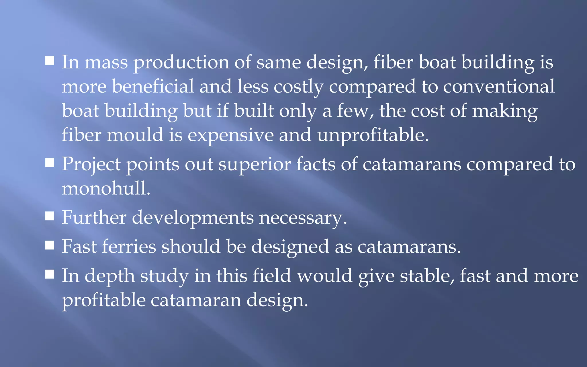In mass production of same design, fiber boat building is
more beneficial and less costly compared to conventional
boat building but if built only a few, the cost of making
fiber mould is expensive and unprofitable.
 Project points out superior facts of catamarans compared to
monohull.
 Further developments necessary.
 Fast ferries should be designed as catamarans.
 In depth study in this field would give stable, fast and more
profitable catamaran design.


 