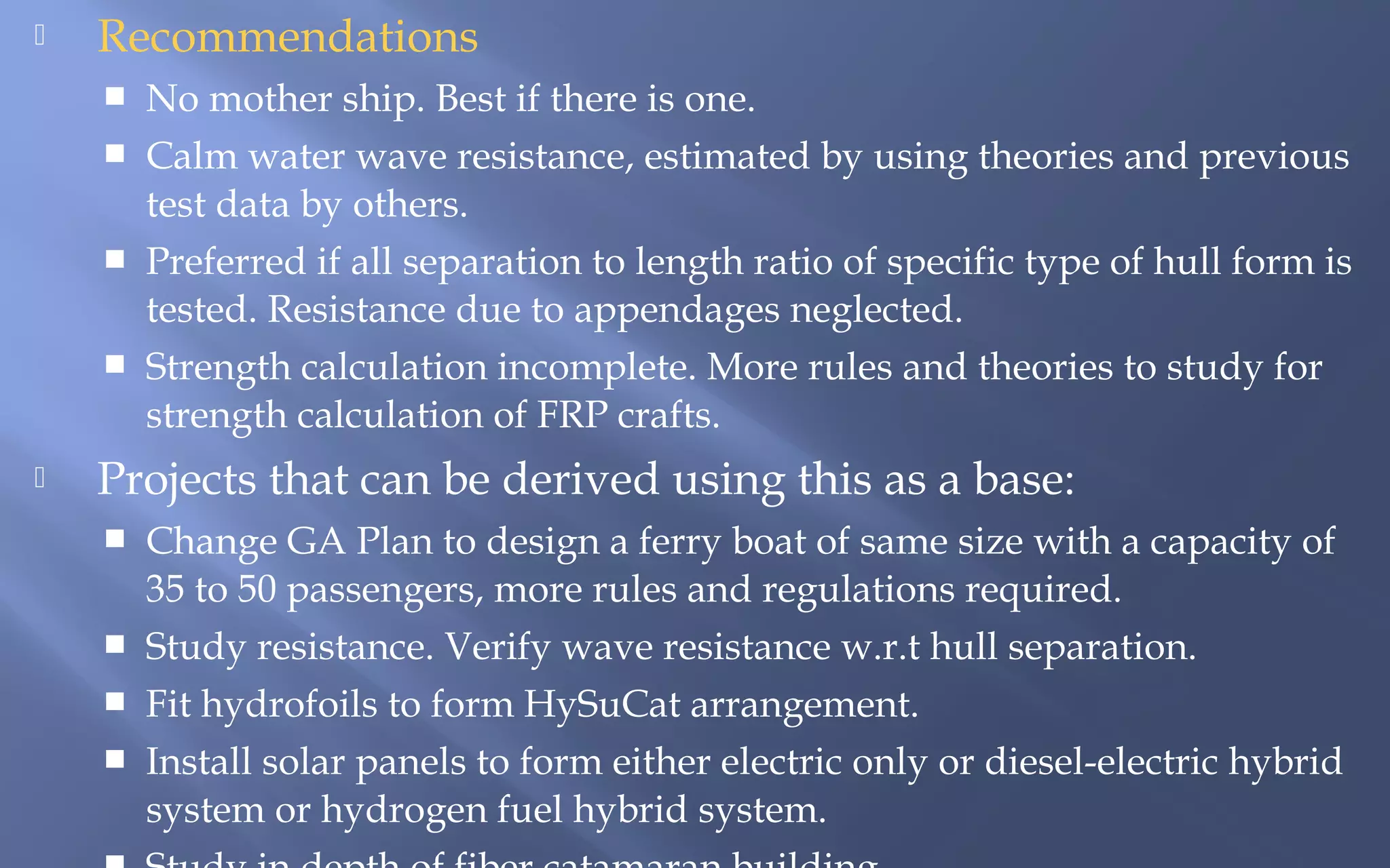 

Recommendations







No mother ship. Best if there is one.
Calm water wave resistance, estimated by using theories and previous
test data by others.
Preferred if all separation to length ratio of specific type of hull form is
tested. Resistance due to appendages neglected.
Strength calculation incomplete. More rules and theories to study for
strength calculation of FRP crafts.

Projects that can be derived using this as a base:





Change GA Plan to design a ferry boat of same size with a capacity of
35 to 50 passengers, more rules and regulations required.
Study resistance. Verify wave resistance w.r.t hull separation.
Fit hydrofoils to form HySuCat arrangement.
Install solar panels to form either electric only or diesel-electric hybrid
system or hydrogen fuel hybrid system.

 