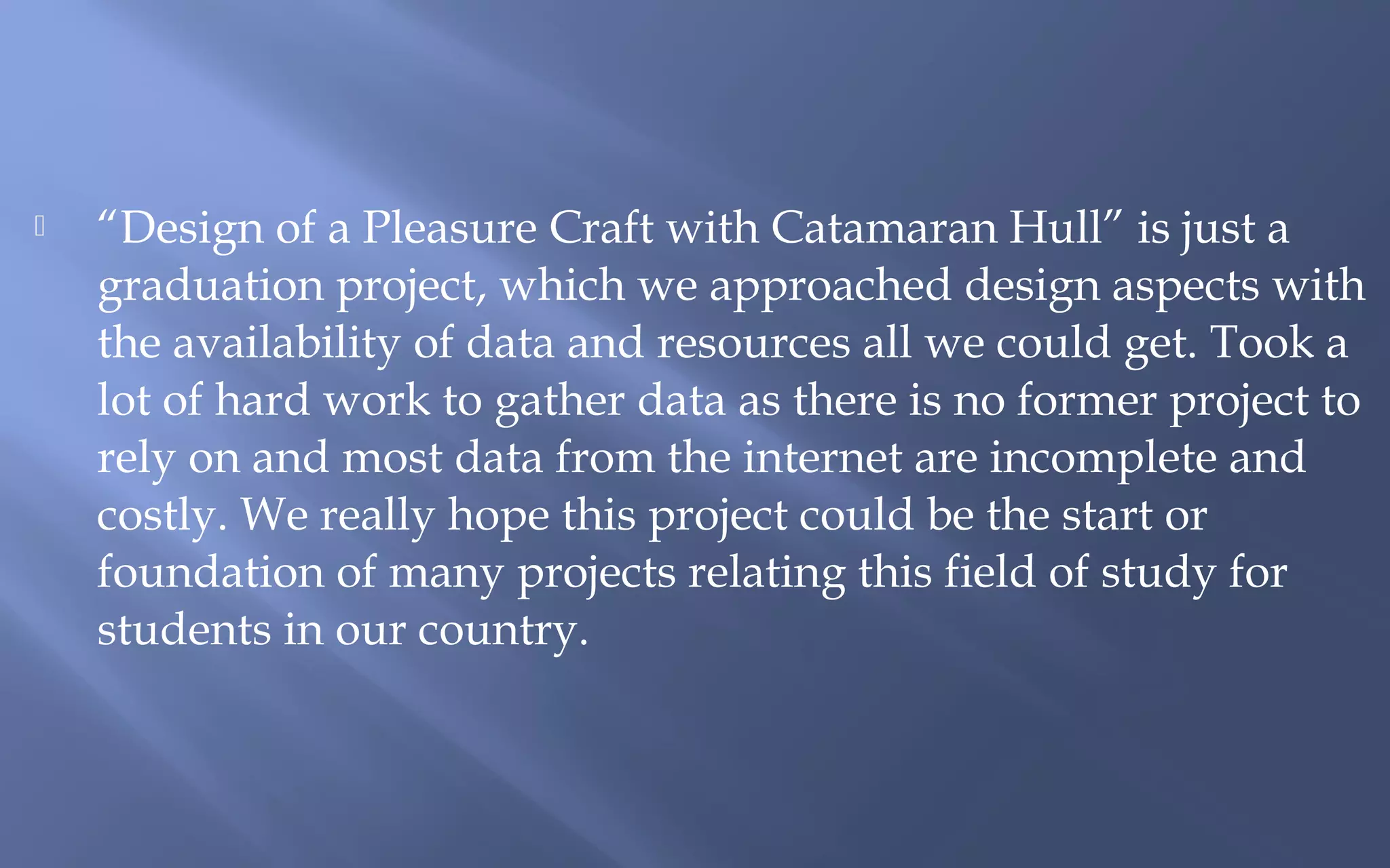 

“Design of a Pleasure Craft with Catamaran Hull” is just a
graduation project, which we approached design aspects with
the availability of data and resources all we could get. Took a
lot of hard work to gather data as there is no former project to
rely on and most data from the internet are incomplete and
costly. We really hope this project could be the start or
foundation of many projects relating this field of study for
students in our country.

 