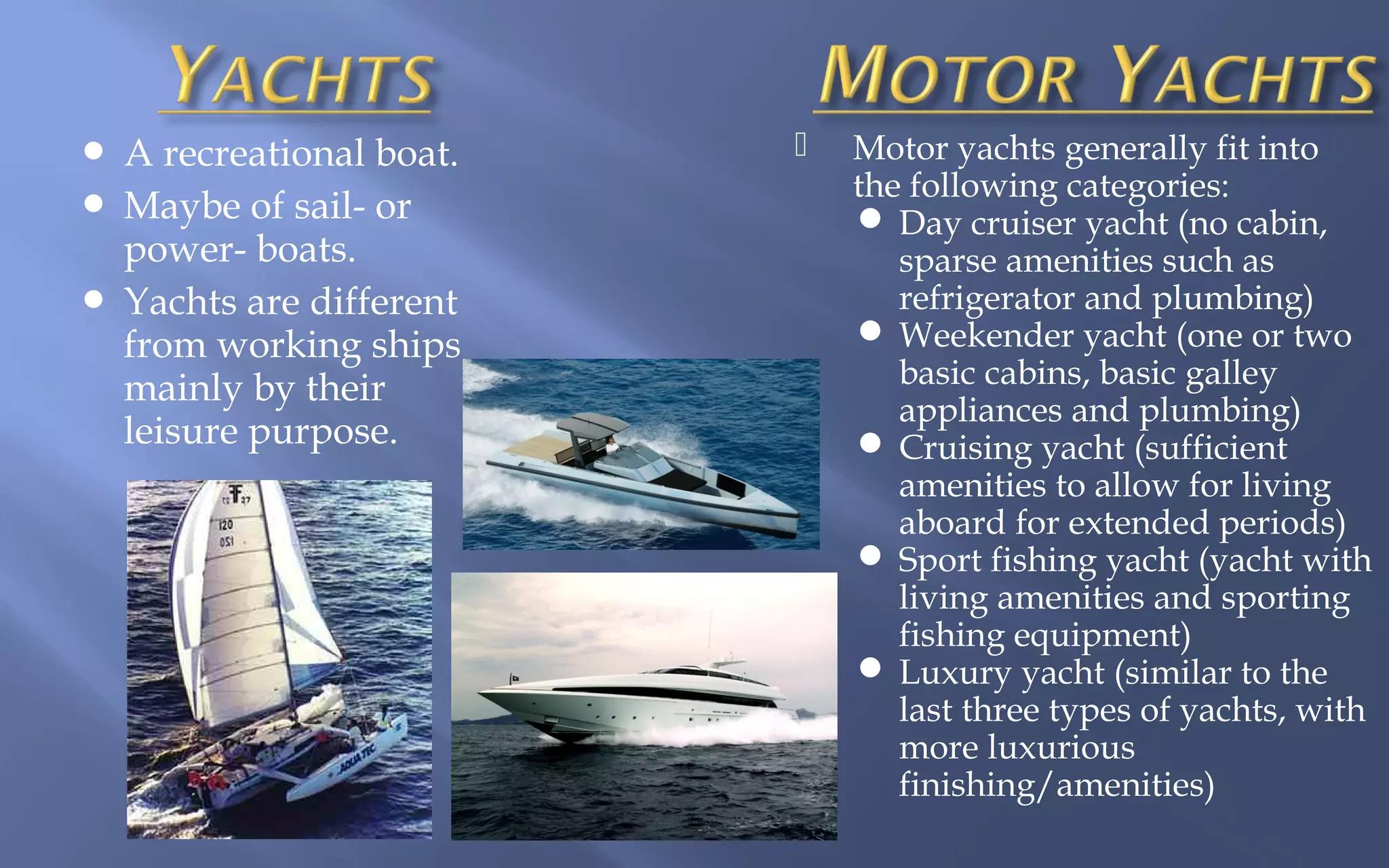 A recreational boat.
 Maybe of sail- or
power- boats.
 Yachts are different
from working ships
mainly by their
leisure purpose.




Motor yachts generally fit into
the following categories:
 Day cruiser yacht (no cabin,
sparse amenities such as
refrigerator and plumbing)
 Weekender yacht (one or two
basic cabins, basic galley
appliances and plumbing)
 Cruising yacht (sufficient
amenities to allow for living
aboard for extended periods)
 Sport fishing yacht (yacht with
living amenities and sporting
fishing equipment)
 Luxury yacht (similar to the
last three types of yachts, with
more luxurious
finishing/amenities)

 