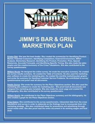 1
JIMMI’S BAR & GRILL
MARKETING PLAN
Kristen Bak- She was the team leader. She created the summaries for Identifying Product
Market, Potential Customers, Identifying Competitors, External Environment, SWOT
Analysis, Elementary Research, Identifying the Product, Promotion, Price, Special
Resources, Accurate Forecasts, and Identifying Specific Timing. She also made the sales
graphs and the creation/summary of the Cross Tabulations. She also contributed to the
survey questionnaire.
William Nicola- He designed the online survey. He wrote the executive summary. He created
the survey results summary. He created the Table of Contents. He also used the marketing
plan software to create the marketing plan. He created the monthly marketing plan graphs
and wrote the summary for Handling Customer Service Problems. He contributed to survey
questionnaires and proof read all documents.
Natalie Quiroz- She wrote the summary for the Place Objectives section. She also used the
marketing plan software to create the marketing plan. She proof read all documents and
designed the marketing plan template. She also made the cover page and created the
bibliography. She also contributed to the survey questionnaire.
William Byerly- He contributed to the Place Objectives summary and the bibliography. He
also created a graph for the Place Objectives section.
Brisa Estero- She contributed to the survey questionnaire, interpreted data from the cross
tabulations and survey in order to elaborate on the findings how to incorporate them into
marketing strategy. She also contributed ideas for promotions and advertising through
social media sites. She also proof read the entire document in its working stages and final
draft.
 