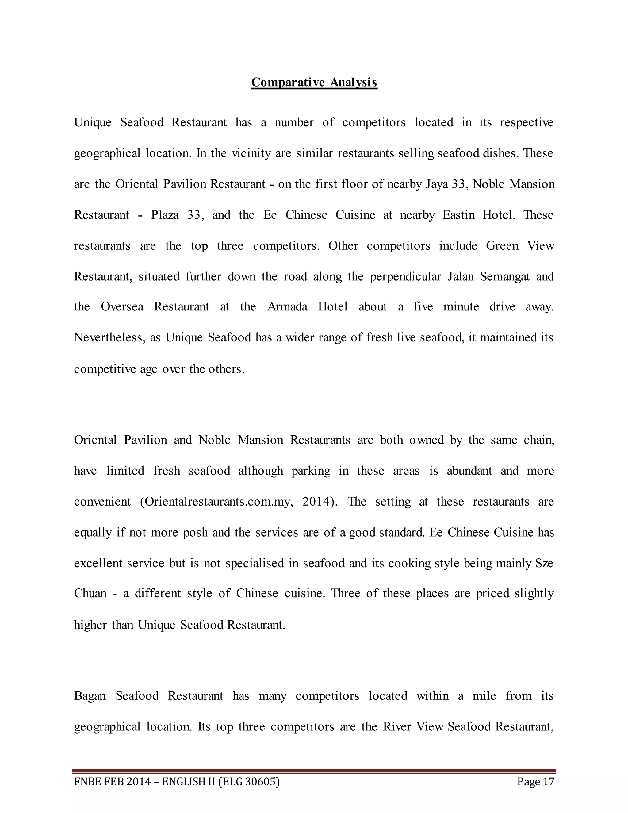 Comparative Analysis 
Unique Seafood Restaurant has a number of competitors located in its respective 
geographical location. In the vicinity are similar restaurants selling seafood dishes. These 
are the Oriental Pavilion Restaurant - on the first floor of nearby Jaya 33, Noble Mansion 
Restaurant - Plaza 33, and the Ee Chinese Cuisine at nearby Eastin Hotel. These 
restaurants are the top three competitors. Other competitors include Green View 
Restaurant, situated further down the road along the perpendicular Jalan Semangat and 
the Oversea Restaurant at the Armada Hotel about a five minute drive away. 
Nevertheless, as Unique Seafood has a wider range of fresh live seafood, it maintained its 
competitive age over the others. 
Oriental Pavilion and Noble Mansion Restaurants are both owned by the same chain, 
have limited fresh seafood although parking in these areas is abundant and more 
convenient (Orientalrestaurants.com.my, 2014). The setting at these restaurants are 
equally if not more posh and the services are of a good standard. Ee Chinese Cuisine has 
excellent service but is not specialised in seafood and its cooking style being mainly Sze 
Chuan - a different style of Chinese cuisine. Three of these places are priced slightly 
higher than Unique Seafood Restaurant. 
Bagan Seafood Restaurant has many competitors located within a mile from its 
geographical location. Its top three competitors are the River View Seafood Restaurant, 
FNBE FEB 2014 – ENGLISH II (ELG 30605) Page 17 
 