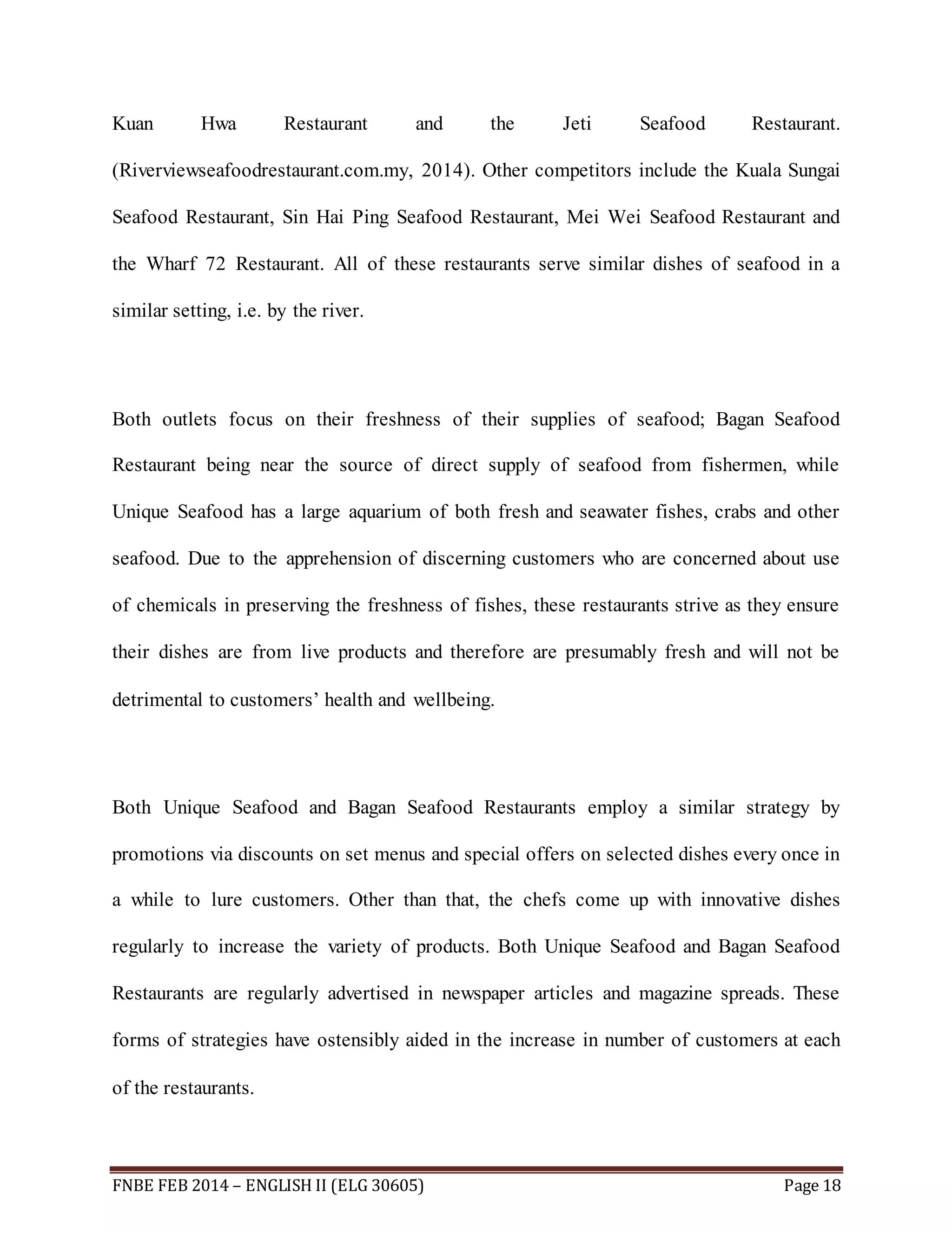 Kuan Hwa Restaurant and the Jeti Seafood Restaurant. 
(Riverviewseafoodrestaurant.com.my, 2014). Other competitors include the Kuala Sungai 
Seafood Restaurant, Sin Hai Ping Seafood Restaurant, Mei Wei Seafood Restaurant and 
the Wharf 72 Restaurant. All of these restaurants serve similar dishes of seafood in a 
similar setting, i.e. by the river. 
Both outlets focus on their freshness of their supplies of seafood; Bagan Seafood 
Restaurant being near the source of direct supply of seafood from fishermen, while 
Unique Seafood has a large aquarium of both fresh and seawater fishes, crabs and other 
seafood. Due to the apprehension of discerning customers who are concerned about use 
of chemicals in preserving the freshness of fishes, these restaurants strive as they ensure 
their dishes are from live products and therefore are presumably fresh and will not be 
detrimental to customers’ health and wellbeing. 
Both Unique Seafood and Bagan Seafood Restaurants employ a similar strategy by 
promotions via discounts on set menus and special offers on selected dishes every once in 
a while to lure customers. Other than that, the chefs come up with innovative dishes 
regularly to increase the variety of products. Both Unique Seafood and Bagan Seafood 
Restaurants are regularly advertised in newspaper articles and magazine spreads. These 
forms of strategies have ostensibly aided in the increase in number of customers at each 
of the restaurants. 
FNBE FEB 2014 – ENGLISH II (ELG 30605) Page 18 
 