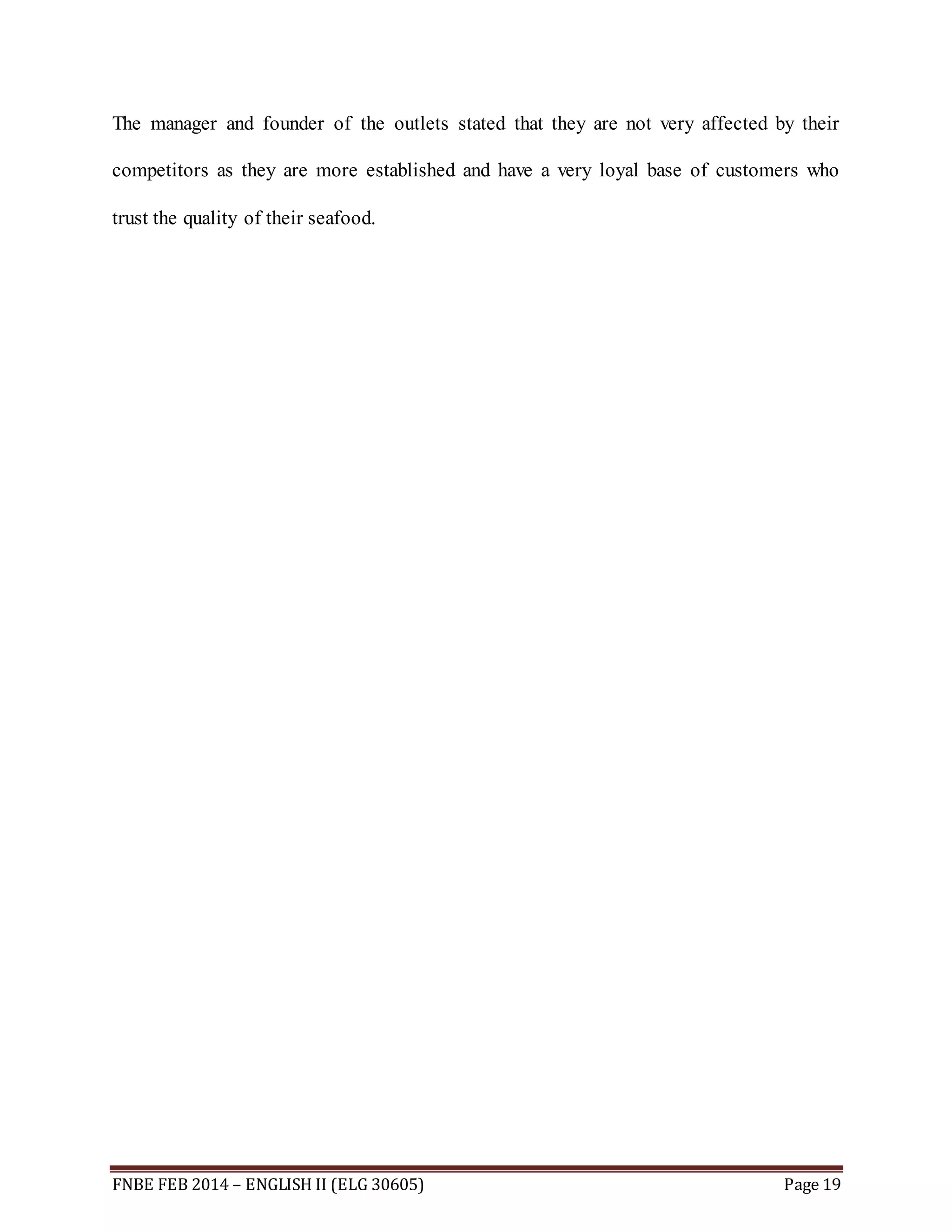 The manager and founder of the outlets stated that they are not very affected by their 
competitors as they are more established and have a very loyal base of customers who 
trust the quality of their seafood. 
FNBE FEB 2014 – ENGLISH II (ELG 30605) Page 19 
 