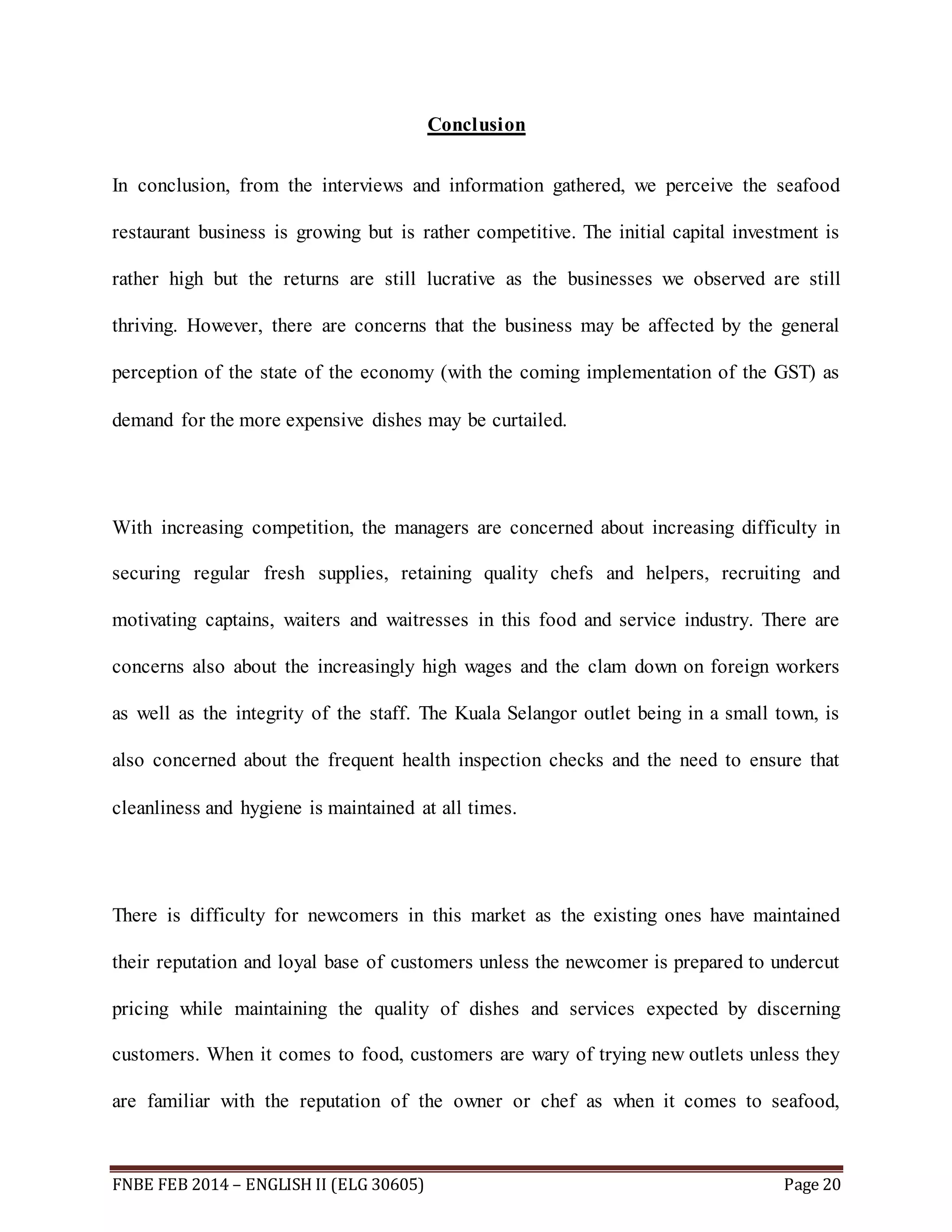 Conclusion 
In conclusion, from the interviews and information gathered, we perceive the seafood 
restaurant business is growing but is rather competitive. The initial capital investment is 
rather high but the returns are still lucrative as the businesses we observed are still 
thriving. However, there are concerns that the business may be affected by the general 
perception of the state of the economy (with the coming implementation of the GST) as 
demand for the more expensive dishes may be curtailed. 
With increasing competition, the managers are concerned about increasing difficulty in 
securing regular fresh supplies, retaining quality chefs and helpers, recruiting and 
motivating captains, waiters and waitresses in this food and service industry. There are 
concerns also about the increasingly high wages and the clam down on foreign workers 
as well as the integrity of the staff. The Kuala Selangor outlet being in a small town, is 
also concerned about the frequent health inspection checks and the need to ensure that 
cleanliness and hygiene is maintained at all times. 
There is difficulty for newcomers in this market as the existing ones have maintained 
their reputation and loyal base of customers unless the newcomer is prepared to undercut 
pricing while maintaining the quality of dishes and services expected by discerning 
customers. When it comes to food, customers are wary of trying new outlets unless they 
are familiar with the reputation of the owner or chef as when it comes to seafood, 
FNBE FEB 2014 – ENGLISH II (ELG 30605) Page 20 
 