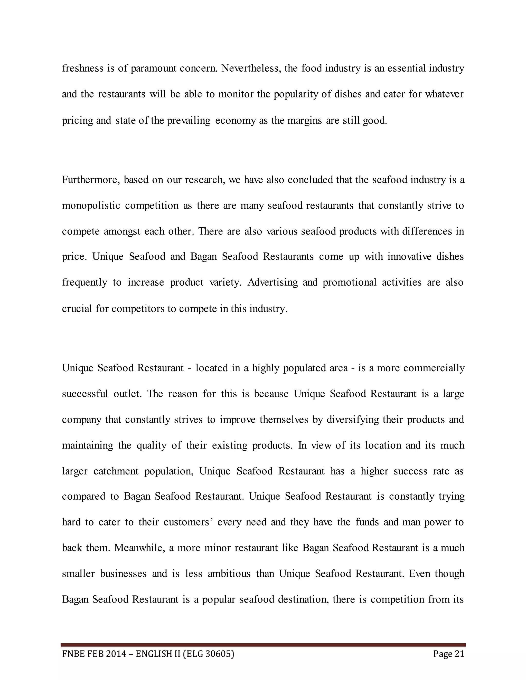 freshness is of paramount concern. Nevertheless, the food industry is an essential industry 
and the restaurants will be able to monitor the popularity of dishes and cater for whatever 
pricing and state of the prevailing economy as the margins are still good. 
Furthermore, based on our research, we have also concluded that the seafood industry is a 
monopolistic competition as there are many seafood restaurants that constantly strive to 
compete amongst each other. There are also various seafood products with differences in 
price. Unique Seafood and Bagan Seafood Restaurants come up with innovative dishes 
frequently to increase product variety. Advertising and promotional activities are also 
crucial for competitors to compete in this industry. 
Unique Seafood Restaurant - located in a highly populated area - is a more commercially 
successful outlet. The reason for this is because Unique Seafood Restaurant is a large 
company that constantly strives to improve themselves by diversifying their products and 
maintaining the quality of their existing products. In view of its location and its much 
larger catchment population, Unique Seafood Restaurant has a higher success rate as 
compared to Bagan Seafood Restaurant. Unique Seafood Restaurant is constantly trying 
hard to cater to their customers’ every need and they have the funds and man power to 
back them. Meanwhile, a more minor restaurant like Bagan Seafood Restaurant is a much 
smaller businesses and is less ambitious than Unique Seafood Restaurant. Even though 
Bagan Seafood Restaurant is a popular seafood destination, there is competition from its 
FNBE FEB 2014 – ENGLISH II (ELG 30605) Page 21 
 