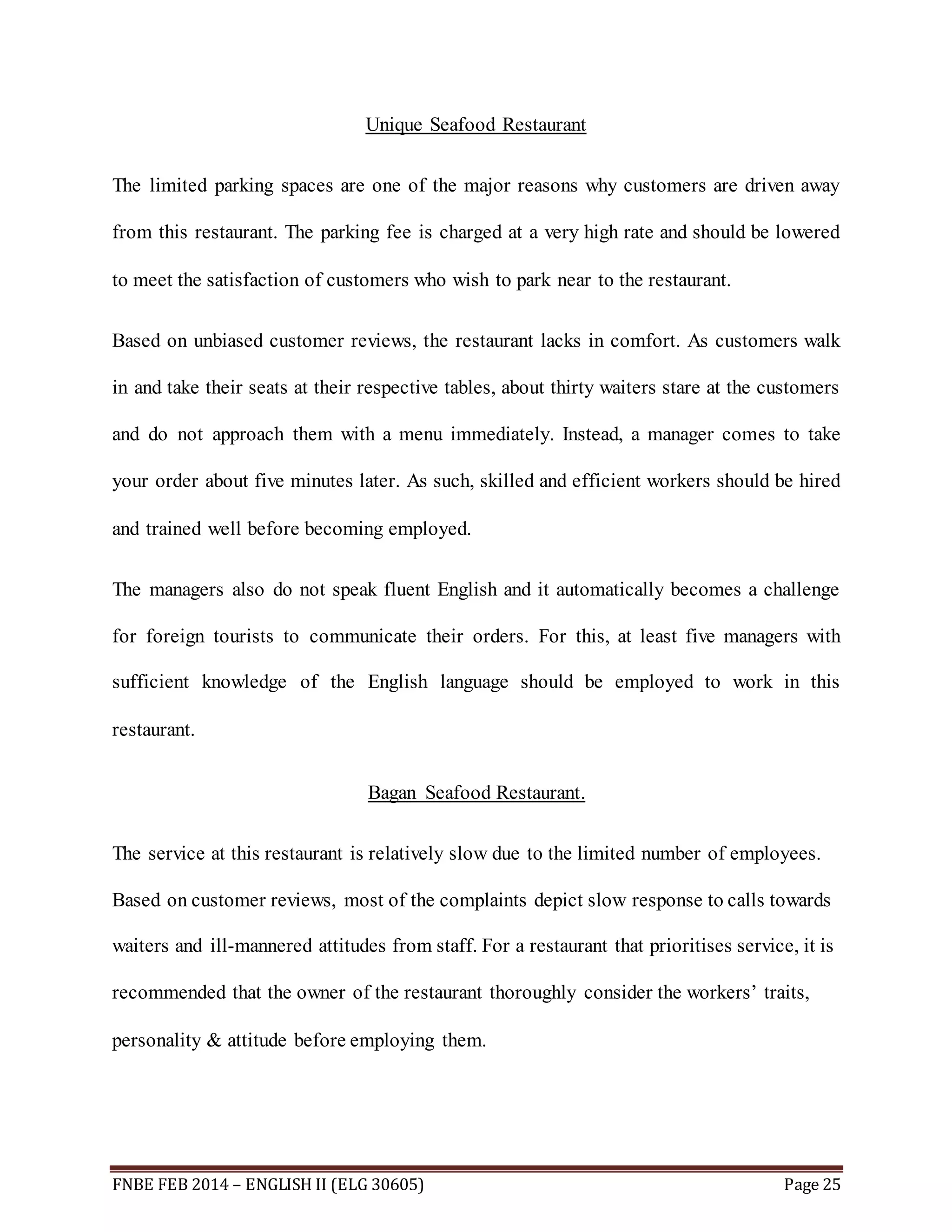 Unique Seafood Restaurant 
The limited parking spaces are one of the major reasons why customers are driven away 
from this restaurant. The parking fee is charged at a very high rate and should be lowered 
to meet the satisfaction of customers who wish to park near to the restaurant. 
Based on unbiased customer reviews, the restaurant lacks in comfort. As customers walk 
in and take their seats at their respective tables, about thirty waiters stare at the customers 
and do not approach them with a menu immediately. Instead, a manager comes to take 
your order about five minutes later. As such, skilled and efficient workers should be hired 
and trained well before becoming employed. 
The managers also do not speak fluent English and it automatically becomes a challenge 
for foreign tourists to communicate their orders. For this, at least five managers with 
sufficient knowledge of the English language should be employed to work in this 
restaurant. 
Bagan Seafood Restaurant. 
The service at this restaurant is relatively slow due to the limited number of employees. 
Based on customer reviews, most of the complaints depict slow response to calls towards 
waiters and ill-mannered attitudes from staff. For a restaurant that prioritises service, it is 
recommended that the owner of the restaurant thoroughly consider the workers’ traits, 
personality & attitude before employing them. 
FNBE FEB 2014 – ENGLISH II (ELG 30605) Page 25 
 